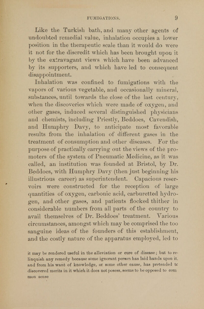 Like the Turkish bath, and many other agents of undoubted remedial vakie, inhahition occupies a lower position in the therapeutic scale than it would do were it not for the discredit which has been brought upon it by the extravagant views which have been advanced by its supporters, and which have led to consequent disappointment. Inhalation was confined to fumigations with the vapors of various vegetable, and occasionally mineral, subhtances, until towards the close of the last centurj', when the discoveries which were made of oxygen, and other gases, induced several distinguished physicians and chemists, including Priestly, Beddoes, Cavendish, and Humphry Davy, to anticipate most favorable results from the inhalation of different gases in the treatment of consumption and other diseases. For the purpose of practically carrying out the views of the pro- moters of the system of Pneumatic Medicine, as it was called, an institution was founded at Bristol, by Dr. Beddoes, with Humphry Davy (then just beginning his illustrious career) as superintendent. Capacious reser- voirs were constructed for the reception of large quantities of oxygen, carbonic acid, carburetted hj'dro- gen, and other gases, and patients flocked thither in considerable numbers from all parts of the country to avail themselves of Dr. Beddoes' treatment. Various circumstances, amongst which may be comprised the too sanguine ideas of the founders of this establishment, and the costly nature of the apparatus employed, led to it may be rendered useful in the alleviation or cure of disease; but to re- linquish any remedy because some ignorant person has laid hands upon it, and from his want of knowledge, or some other cause, has pretended tc discovered merits in it which it does notposeas, seems to be opposed to com mon sense