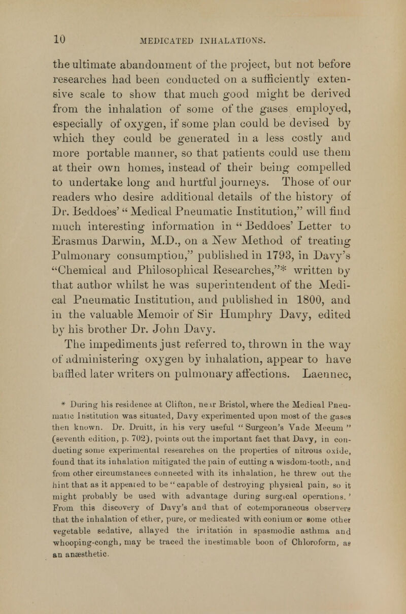 the ultimate abaudonmeiit of the project, but not before researches had been conducted on a sufficiently exten- sive scale to show that much good might be derived from the inhalation of some of the gases employed, especially of oxygen, if some plan could be devised by which they could be generated in a less costly and more portable manner, so that patients could use them at their own homes, instead of their being compelled to undertake long and hurtful journeys. Those of our readers who desire additional details of the history of Dr. Beddoes'  Medical Pneumatic Institution, will find much interesting information in  Beddoes' Letter to Erasmus Darwin, M.D., on a New Method of treating Pulmonary consumption, published in 1793, in Davy's Chemical and Philosophical Researches,* written by that author whilst he was superintendent of the Medi- cal Pneumatic Institution, and published in 1800, and in the valuable Memoir of Sir Humphry Davy, edited by his brother Dr. John Davy. The impediments just referred to, thrown in the way of administering oxygen by inhalation, appear to have baffled later writers on pulmonary aiiections. Laennec, * During liis residence at Clifton, neir Bristol, where the Medical Pneu- matic Institution was situated, Davy experimented upon most of the gasea then known. Dr. Druitt, in his very useful  Surgeon's Vade Mecum  (seventh edition, p. 702), points out the important fact that Davy, in con- ducting some experimental researches on the properties of nitrous o.\ide, found that its inhalation mitigated the pain of cutting a wisdom-tooth, and from other circumstances connected with its inhalation, he threw out the iiint that as it appealed to be  capable of destroying physical pain, so it might probably be used with advantage during surgical operations. ' From this discovery of Davy's and that of cotemporaneous observers that the inhalation of ether, pure, or medicated withconiumor some other vegetable sedative, allayed the iriitation in spasmodic asthma and whooping-congh, may be traced the inestimable boon of Chloroform, ag an anaesthetic.