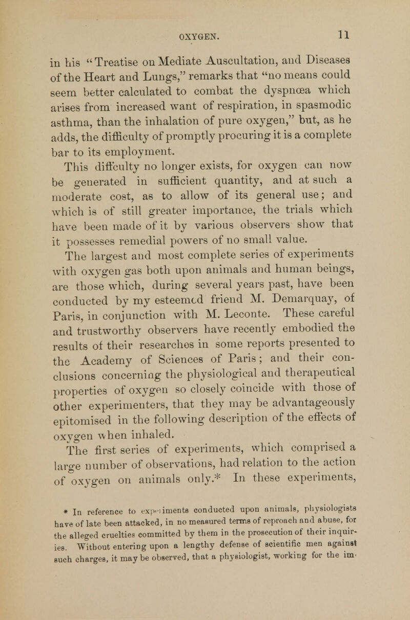 in his  Treatise on Mediate Auscultation, and Diseases of the Heart and Lungs, remarks that no means could seem better calculated to combat the dyspnoea which arises from increased want of respiration, in spasmodic asthma, than the inhalation of pure oxygen, but, as he adds, the difficulty of promptly procuring it is a complete bar to its employment. This diftculty no longer exists, for oxygen can now be generated in sufficient quantity, and at such a moderate cost, as to allow of its general use; and which is of still greater importance, the trials which have been made of it by various observers show that it possesses remedial powers of no small value. The largest and most complete series of experiments with oxygen gas both upon animals and human beings, are those which, during several years past, have been conducted by my esteemed friend M. Demarquay, of Paris, in conjunction with M. Leconte. These careful and trustworthy observers have recently embodied the results of their researches in some reports presented to the Academy of Sciences of Paris; and their con- clusions concerning the physiological and therapeutical properties of oxygen so closely coincide with those of other experimenters, that they may be advantageously epitomised in the following description of the effects of oxygen when inhaled. The first series of experiments, which comprised a large number of observations, had relation to the action of oxygen on animals only.* In these experiments, * la reference to fx|v iiment8 conducted upon animals, physiologists have of late been attacked, in no measured terms of reproach and abuse, for the alleged cruelties committed by them in the prosecution of their inquir- ies. Without entering upon a lengthy defense of scientific men against such charges, it maybe observed, that a physiologist, working for the im.