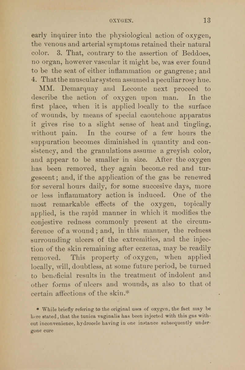early inquirer into the physiological action of oxygen, the venous and arterial symptoms retained their natural color. 3. That, contrary to the assertion of Beddoes, no organ, however vascular it might be, was ever found to be the seat of either inflammation or gangrene; and 4. That the muscular system assumed a peculiar rosy hue. MM. Demarquay and Leconte next proceed to describe the action of oxygen upon man. In the first place, when it is applied locally to the surface of w^ounds, by means of special caoutchouc apparatus it gives rise to a slight sense of heat and tingling, without pain. In the course of a few hours the suppuration becomes diminished in quantity and con- sistency, and the granulations assume a greyish color, and appear to be smaller in size. After the oxygen has been removed, they again become red and tur- gescent; and, if the application of the gas be renewed for several hours daily, for some succesive days, more or less inflammatory action is induced. One of the most remarkable effects of the oxygen, topically applied, is the rapid manner in which it modifies the conjestive redness commonly present at the circum- ference of a wound; and, in this manner, the redness surrounding ulcers of the extremities, and the injec- tion of the skin remaining after eczema, may be readily removed. This property of oxygen, when applied locally, will, doubtless, at some future period, be turned to beneficial results in the treatment of indolent and other forms of ulcers and wounds, as also to that of certain affections of the skin.* • While briefly refering to the original uses of oxygen, the fact may be here stated, that the tunica vaginalis has been injected with this gas with- out inconvenience, hydrocele having in one instance subsequently under- gone cure
