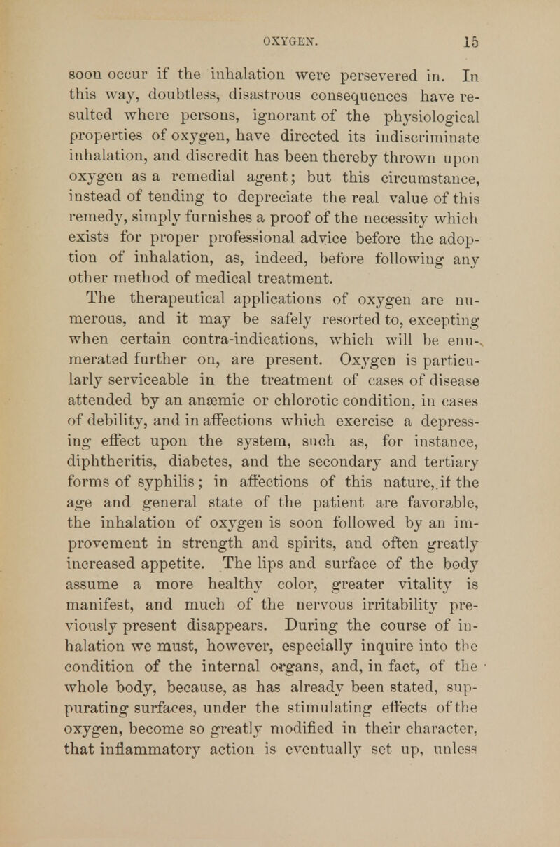800U occur if the inhalation were persevered in. In this way, doubtless, disastrous consequences have re- sulted where persons, ignorant of the physiological properties of oxygen, have directed its indiscriminate inhalation, and discredit has been thereby thrown upon oxygen as a remedial agent; but this circumstance, instead of tending to depreciate the real value of this remedy, simply furnishes a proof of the necessity which exists for proper professional advice before the adop- tion of inhalation, as, indeed, before following any other method of medical treatment. The therapeutical applications of oxygen are nu- merous, and it may be safely resorted to, excepting when certain contra-indications, which will be enu-. merated further on, are present. Oxygen is particu- larly serviceable in the treatment of cases of disease attended by an anaemic or chlorotic condition, in cases of debility, and in affections which exercise a depress- ing effect upon the system, such as, for instance, diphtheritis, diabetes, and the secondary and tertiary forms of syphilis; in affections of this nature,.if the age and general state of the patient are fa voidable, the inhalation of oxygen is soon followed by an im- provement in strength and spirits, and often greatly increased appetite. The lips and surface of the body assume a more healthy color, greater vitality is manifest, and much of the nervous irritability pre- viously present disappears. During the course of in- halation we must, however, especially inquire into the condition of the internal organs, and, in fact, of the whole body, because, as has already been stated, sup- purating surfaces, under the stimulating effects of the oxygen, become so greatly modified in their character, that inflammatory action is eventuall}- set up, unless