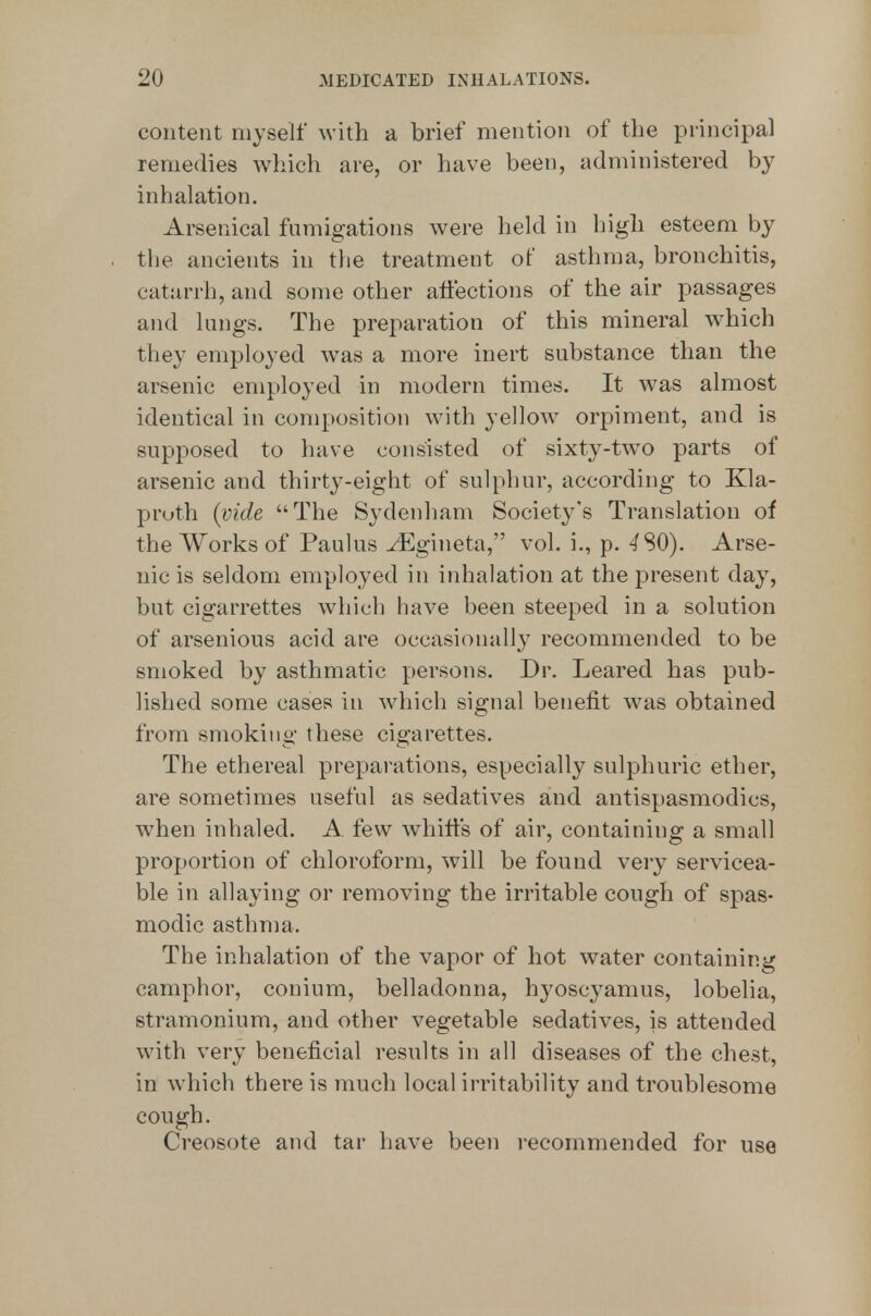 content myself with a brief mention of the principal remedies which are, or have been, administered by inhalation. Arsenical fumigations were held in high esteem by the ancients in the treatment of asthma, bronchitis, catarrh, and some other affections of the air passages and lungs. The preparation of this mineral which they employed was a more inert substance than the arsenic employed in modern times. It was almost identical in composition with yellow orpiment, and is supposed to have consisted of sixty-tw^o parts of arsenic and thirty-eight of sulphur, according to Kla- proth [vide The Sydenham Society's Translation of the Works of Paulus ^gineta, vol. i., p. ^SO). Arse- nic is seldom employed in inhalation at the present day, but cigarrettes which have been steeped in a solution of arsenious acid are occasionally recommended to be smoked by asthmatic persons. Dr. Leared has pub- lished some cases in which signal benefit was obtained from smoking these cigarettes. The ethereal preparations, especially sulphuric ether, are sometimes useful as sedatives and antispasmodics, when inhaled. A few whiffs of air, containing a small proportion of chloroform, will be found veiy servicea- ble in allaying or removing the irritable cough of spas- modic asthma. The inhalation of the vapor of hot water containing camphor, conium, belladonna, h^^oscyamus, lobelia, stramonium, and other vegetable sedatives, is attended with very beneficial results in all diseases of the chest, in which there is much local irritability and troublesome cough. Creosote and tar have been recommended for use