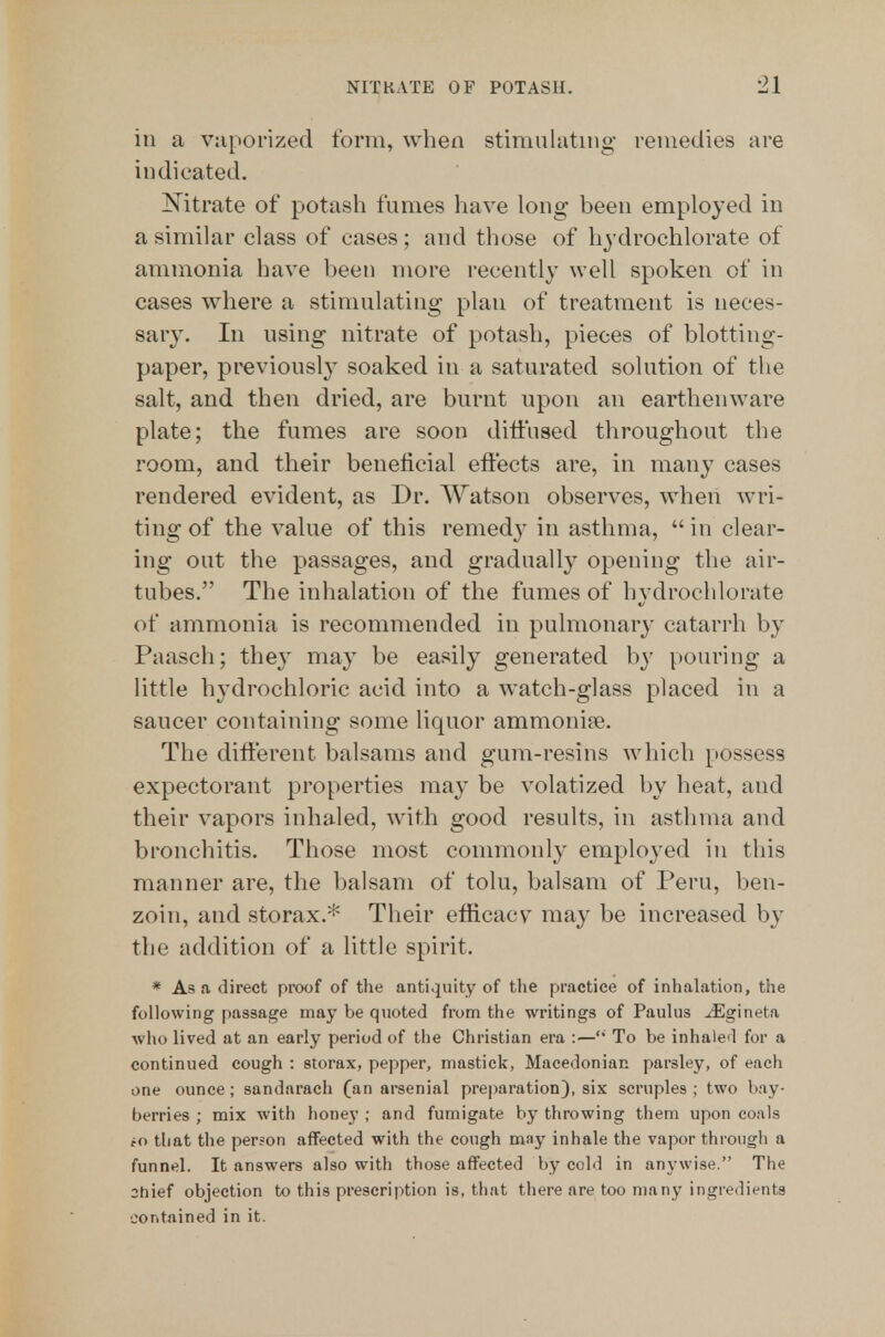 in a vaporized form, when stimulatnig remedies are indicated. Kitrate of potash fumes have long been employed in a similar class of cases; and those of hj'drochlorate of ammonia have been more recently well spoken of in cases where a stimulating plan of treatment is neces- sary. In using nitrate of potash, pieces of blotting- paper, previously soaked in a saturated solution of the salt, and then dried, are burnt upon an earthenware plate; the fumes are soon ditfnsed throughout the room, and their beneficial eft'ects are, in many cases rendered evident, as Dr. Watson observes, when wri- ting of the value of this remed}^ in asthma,  in clear- ing out the passages, and gradually opening the air- tubes. The inhalation of the fumes of h3'drochlorate of ammonia is recommended in pulmonary catarrh by Paasch; the}' may be easily generated by pouring a little hydrochloric acid into a watch-glass placed in a saucer containing some liquor ammonise. The difterent balsams and gum-resins which possess expectorant properties may be volatized by heat, and their vapors inhaled, with good results, in asthma and bronchitis. Those most commonly employed in this manner are, the balsam of tolu, balsam of Peru, ben- zoin, and storax.* Their efficacv may be increased by the addition of a little spirit. * As a direct proof of the antiquity of the practice of inhalation, the following passage may be quoted from the writings of Paulus ^gineta who lived at an early period of the Christian era :— To be inhalef^l for a continued cough : storax, pepper, mastick, Macedonian parsley, of each one ounce; sandarach (an arsenial pre|)aration), six scruples ; two bay- berries ; mix with honey ; and fumigate by throwing them upon coals fo that the person affected with the cough may inhale the vapor through a funnel. It answers also with those affected by cold in anywise. The 3hief objection to this prescription is, that there are too many ingredients contained in it.
