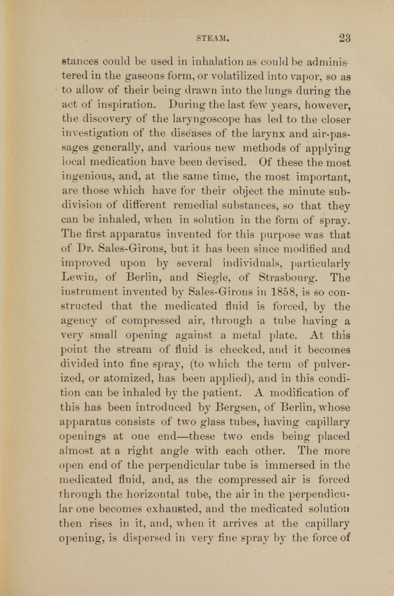 stances could be used in inhalation as could be adminis- tered in the gaseous form, or volatilized into vapor, so as to allow of their being drawn into the lungs during the act of inspiration. During the last few years, however, the discovery of the laryngoscope has led to the closer investigation of the diseases of the larynx and air-pas- sages generally, and various new methods of applying local medication have been devised. Of these the most ingenious, and, at the same time, the most important, are those which have for their object the minute sub- division of different remedial substances, so that they can be inhaled, when in solution in the form of spray. The first apparatus invented for this purpose was that of Dr. Sales-Girons, but it has been since modified and improved upon by several individuals, particularly Lewin, of Berlin, and Siegle, of Strasbourg. The instrument invented by Sales-Girons in 1858, is so con- structed that the medicated fluid is forced, by the agency of compressed air, through a tube having a very small opening against a metal plate. At this point the stream of fluid is checked, and it becomes divided into fine spray, (to which the term of pulver- ized, or atomized, has been applied), and in this condi- tion can be inhaled by the patient. A modification of this has been introduced by Bergsen, of Berlin, whose apparatus consists of two glass tubes, having capillary openings at one end—these two ends being placed almost at a right angle with each other. The more open end of the perpendicular tube is immersed in the medicated fluid, and, as the compressed air is forced through the horizontal tube, the air in the perpendicu- lar one becomes exhausted, and the medicated solution then rises in it, and, when it arrives at the capillary opening, is dispersed in very fine spray by the force of
