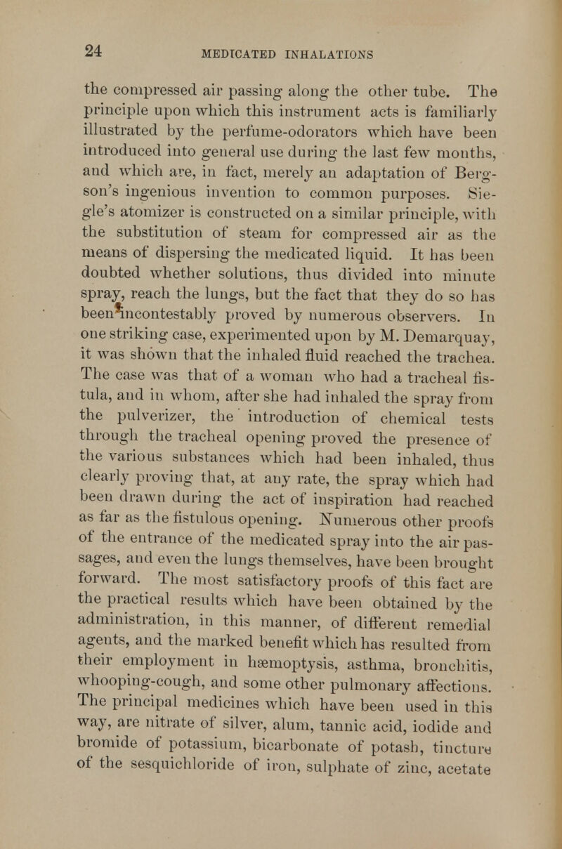 the compressed air passing along the other tube. The principle upon which this instrument acts is familiarly illustrated by the perfume-odorators which have been introduced into general use during the last few months, and which are, in fact, merely an adaptation of Berg- son's ingenious invention to common purposes. Sie- gle's atomizer is constructed on a similar principle, with the substitution of steam for compressed air as the means of dispersing the medicated liquid. It has been doubted whether solutions, thus divided into minute spray, reach the lungs, but the fact that they do so has been^ncontestabl}^ proved by numerous observers. In one striking case, experimented upon by M. Demarquay, it was shown that the inhaled fluid reached the trachea. The case was that of a woman who had a tracheal fis- tula, and in whom, after she had inhaled the spray from the pulverizer, the' introduction of chemical tests through the tracheal opening proved the presence of the various substances which had been inhaled, thus clearly proving that, at any rate, the spray which had been drawn during the act of inspiration had reached as far as the fistulous opening. E'umerous other proofs of the entrance of the medicated spray into the air pas- sages, and even the lungs themselves, have been brought forward. The most satisfactory proofs of this fact are the practical results which have been obtained by the administration, in this manner, of difterent remedial agents, and the marked benefit which has resulted from their employment in haemoptysis, asthma, bronchitis, whooping-cough, and some other pulmonary affections. The principal medicines which have been used in this way, are nitrate of silver, alum, tannic acid, iodide and bromide of potassium, bicarbonate of potash, tincturw of the sesquichloride of iron, sulphate of zinc, acetate