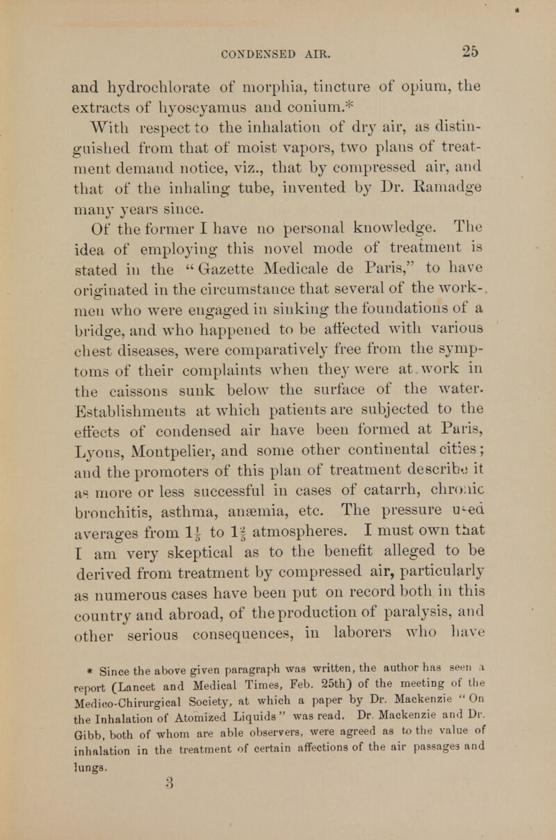 and hjdrochlorate of morphia, tincture of opium, the extracts of hyoscyaraus and couium.* With respect to the inhalation of dry air, as distin- guished from that of moist vapors, two plans of treat- ment demand notice, viz., that by compressed air, and that of the inhaling tube, invented by Dr. Kamadge many years since. Of the former I have no personal knowledge. The idea of employing this novel mode of treatment is stated in the Gazette Medicale de Paris, to have originated in the circumstance that several of the work-, men who were engaged in sinking the foundations of a bridge, and who happened to be affected with various chest diseases, were comparatively free from the symp- toms of their complaints when they were at work in the caissons sunk below the surface of the water. Establishments at which patients are subjected to the effects of condensed air have been formed at Paris, Lyons, Montpelier, and some other continental cities; and the promoters of this plan of treatment describ..; it a« more or less successful in cases of catarrh, chronic bronchitis, asthma, ansemia, etc. The pressure u-ed averages from li to 1| atmospheres. I must own that I am very skeptical as to the benefit alleged to be derived from treatment by compressed air, particularly as numerous cases have been put on record both in this country and abroad, of the production of paralysis, and other serious consequences, in laborers who have » Since the above given paragraph was written, the author has seen a report (Lancet and Medical Times, Feb. 25th) of the meeting of the Medico-Chirurgical Society, at which a paper by Dr. Mackenzie  On the Inhalation of Atomized Liquids  was read. Dr. Mackenzie and Dr. Gibb, both of whom are able observers, were agreed as t.o tlie value of inhalation in the treatment of certain affections of the air passages and lungs. 3