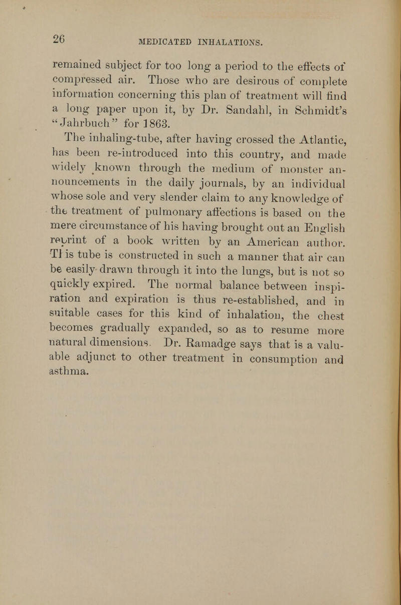 remained subject for too long a period to the effects of compressed air. Those who are desirous of complete information concerning this plan of treatment will tind a long paper upon it, by Dr. Sandahl, in Schmidt's ^' Jahrbuch  for ] 863. The iuhaling-tube, after having crossed the Atlantic, has been re-introduced into this country, and made widely known through the medium of monster an- nouncements in the daily journals, by an individual whose sole and very slender claim to any knowledge of the treatment of pulmonary affections is based on the mere circumstance of his having brought out an English re-brint of a book written by an American author. TJ is tube is constructed in such a manner that air can be easily drawn through it into the lungs, but is not so quickly expired. The normal balance between inspi- ration and expiration is thus re-established, and in suitable cases for this kind of inhalation, the chest becomes gradually expanded, so as to resume more natural dimensions. Dr. Ramadge says that is a valu- able adjunct to other treatment in consumption and asthma.