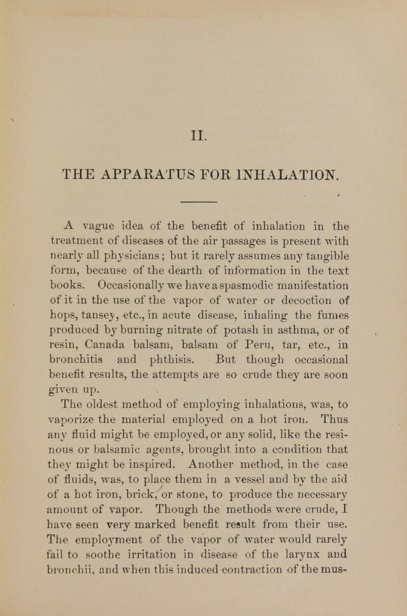 II. THE APPARATUS FOR INHALATION. A vague idea of the benefit of inhalation in the treatment of diseases of the air passages is present with nearly all physicians; but it rarely assumes any tangible form, because of the dearth of information in the text books. Occasionally we have a spasmodic manifestation of it in the use of the vapor of water or decoction of hops, tansey, etc., in acute disease, inhahng the fumes produced by burning nitrate of potash in asthma, or of resin, Canada balsam, balsam of Peru, tar, etc., in bronchitis and phthisis. But though occasional benefit results, the attempts are so crude they are soon given up. The oldest method of employing inhalations, was, to vaporize the material employed on a hot ii'on. Thus any fluid might be employed, or any solid, like the resi- nous or balsamic agents, brought into a condition that they might be inspired. Another method, in the case of fluids, was, to place them in a vessel and by the aid of a hot iron, brick, or stone, to produce the necessary amount of vapor. Though the methods were crude, I have seen very marked benefit result from their use. The employment of the vapor of water would rarely fail to soothe irritation in disease of the larynx and bronehii, and when this induced contraction of themus-