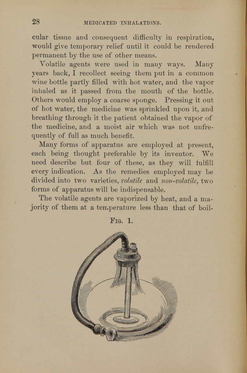 cular tissue and consequent difHculty in respiration, would give temporary relief until it could be rendered- permanent by the use of other means. Volatile ageuts were used in many ways. Many years back, I recollect seeing them put in a common wine bottle partly filled with hot water, and the vapor inhaled as it passed from the mouth of the bottle. Others would employ a coarse sponge. Pressing it out of hot w^ater, the medicine w^as sprinkled upon it, and breathing through it the patient obtained the vapor of the medicine, and a moist air which was not unfre- quently of full as much benefit. Many forms of apparatus are employed at present, each being thought preferable by its inventor. We need describe but four of these, as they wall fulfill every indication. As the remedies employed may be divided into two varieties, volatile and nov-volatile, two forms of apparatus wnll be indispensable. The volatile agents are vaporized by heat, and a ma- jority of them at a temperature less than that of boil- Fm. 1.
