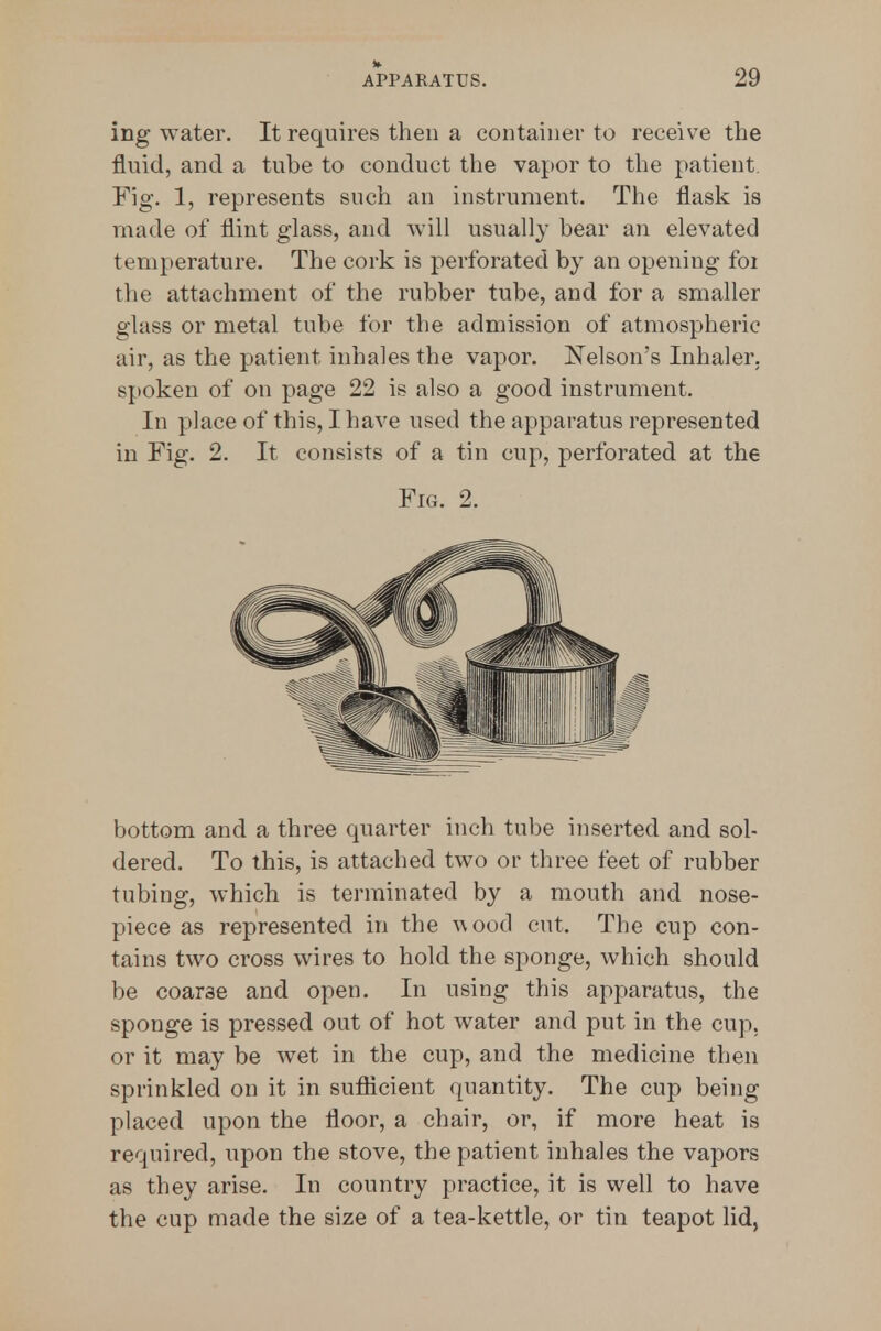ing water. It requires then a container to receive the fluid, and a tube to conduct the vapor to the patient Fig. 1, represents such an instrument. The flask is made of flint glass, and will usually bear an elevated temperature. The cork is perforated by an opening foi the attachment of the rubber tube, and for a smaller glass or metal tube for the admission of atmospheric air, as the patient inhales the vapor. Nelson's Inhaler, spoken of on page 22 is also a good instrument. In place of this, I have used the apparatus represented in Fig. 2. It consists of a tin cup, perforated at the Fig. 2. bottom and a three quarter inch tube inserted and sol- dered. To this, is attached two or three feet of rubber tubing, which is terminated by a mouth and nose- piece as represented in the -wood cut. The cup con- tains two cross wires to hold the sponge, which should be coarse and open. In using this apparatus, the sponge is pressed out of hot water and put in the cup, or it may be wet in the cup, and the medicine then sprinkled on it in suflicient quantity. The cup being placed upon the floor, a chair, or, if more heat is required, upon the stove, the patient inhales the vapors as they arise. In country practice, it is well to have the cup made the size of a tea-kettle, or tin teapot lid,