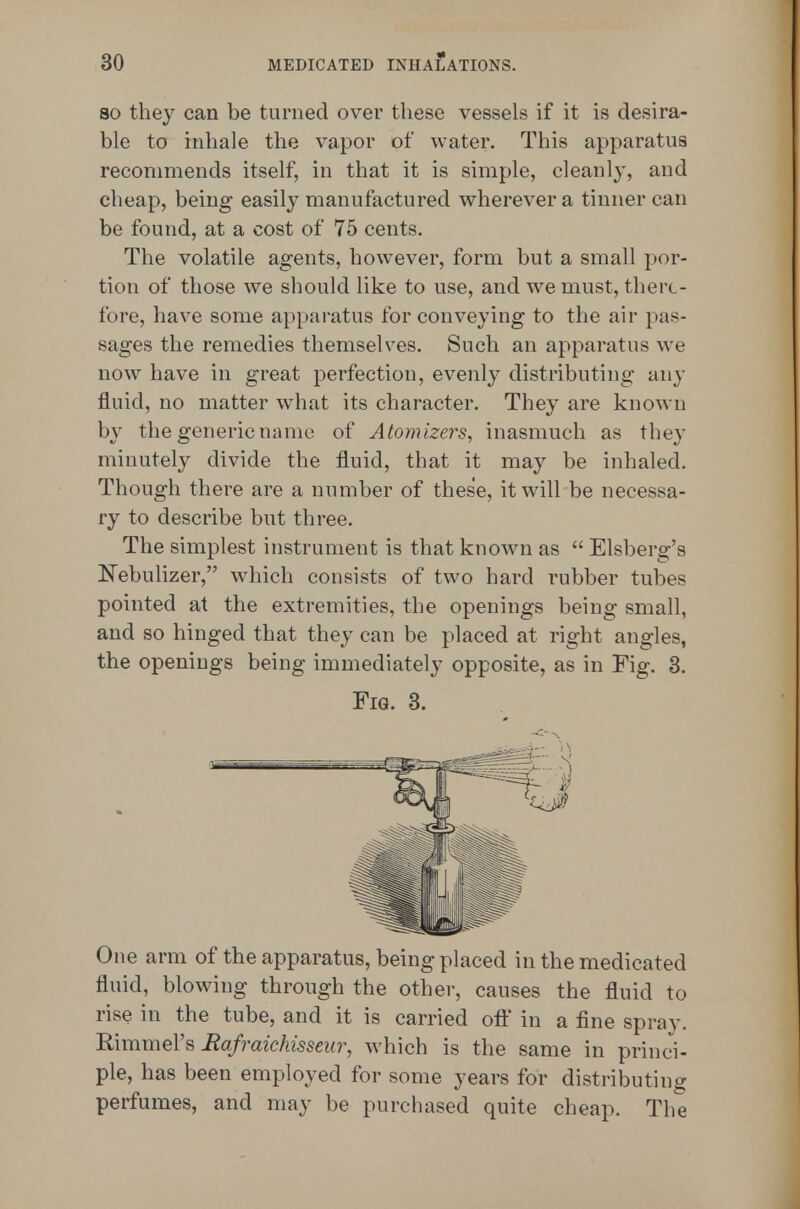 SO they can be turned over these vessels if it is desira- ble to inhale the vapor of water. This apparatus recommends itself, in that it is simple, cleanly, and cheap, being easily manufactured wherever a tinner can be found, at a cost of 75 cents. The volatile agents, however, form but a small por- tion of those we should like to use, and we must, there- fore, have some apparatus for conveying to the air pas- sages the remedies themselves. Such an apparatus we now have in great perfection, evenly distributing any fluid, no matter what its character. They are known by the generic name of Atomizers, inasmuch as they minutely divide the fluid, that it may be inhaled. Though there are a number of these, it will be necessa- ry to describe but three. The simplest instrument is that known as  Elsberg's Nebulizer, which consists of two hard rubber tubes pointed at the extremities, the openings being small, and so hinged that they can be placed at right angles, the openings being immediately opposite, as in Fig. 3. Fig. 3. One arm of the apparatus, being placed in the medicated fluid, blowing through the othei-, causes the fluid to rise in the tube, and it is carried oil' in a fine spray. RimmeVs Bafraichisseur, which is the same in princi- ple, has been employed for some years for distributing perfumes, and may be purchased quite cheap. The