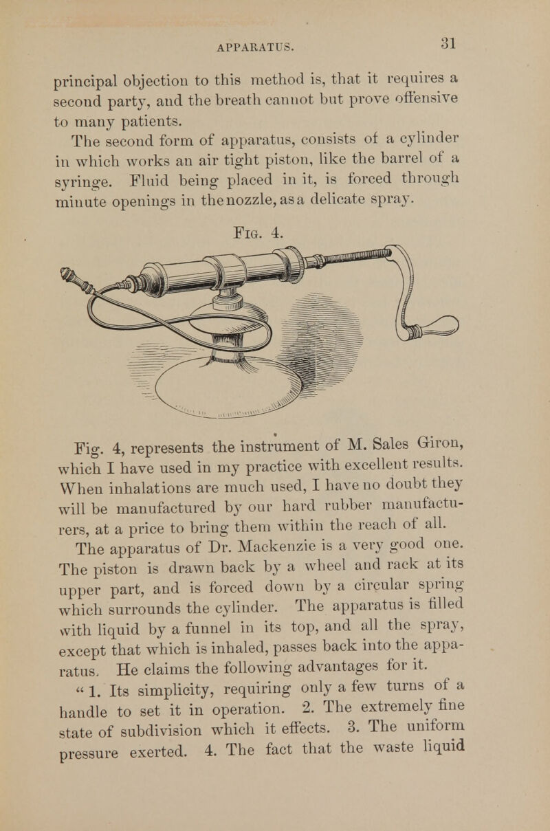 principal objection to this method is, that it requires a second party, and the breath cannot but prove oftensive to many patients. The second form of apparatus, consists of a cylinder in which works an air tight piston, like the barrel of a syringe. Fluid being placed in it, is forced through minute openings in the nozzle, asa deUcate spray. Fig. 4. Fig. 4, represents the instrument of M. Sales Giron, which I have used in my practice with excellent results. When inhalations are much used, I have no doubt they will be manufactured by our hard rubber manufactu- rers, at a price to bring them within the reach of all. The apparatus of Dr. Mackenzie is a very good one. The piston is drawn back by a wheel and rack at its upper part, and is forced down by a circular spring which surrounds the cyhnder. The apparatus is tilled with Hquid by a funnel in its top, and all the spray, except that which is inhaled, passes back into the appa- ratus. He claims the following advantages for it.  1. Its simplicity, requiring only a few turns of a handle to set it in operation. 2. The extremely fine state of subdivision which it effects. 3. The uniform pressure exerted. 4. The fact that the waste liquid