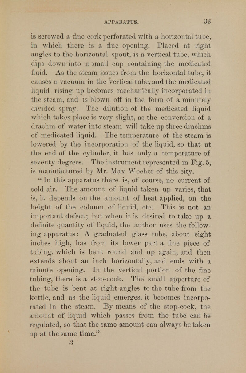 is screwed a fine cork perforated with a horizontal tube, in which there is a fine opening. Placed at right angles to the horizontal spout, is a vertical tube, which dips down into a small cup containing the medicated fluid. As the steam issues from the horizontal tube, it causes a vacuum in the vertical tube, and the medicated liquid rising up becomes mechanically incorporated in the steam, and is blown ofi:* in the form of a minutely divided spray. The dilution of the medicated liquid which takes place is very slight, as the conversion of a drachm of water into steam will take up three drachms of medicated liquid. The temperature of the steam is lowered by the incorporation of the liquid, so that at the end of the cylinder, it has only a temperature of seventy degrees. The instrument represented in Fig. 5, is manufactured by Mr. Max AVocher of this city. In this apparatus there is, of course, no current of cold air. The amount of liquid taken up varies, that is, it depends on the amount of heat applied, on the height of the column of liquid, etc. This is not an important defect; but when it is desired to take up a definite quantity of liquid, the author uses the follow- ing apparatus: A graduated glass tube, about eight inches high, has from its lower part a fine piece of tubing, which is bent round and up again, and then extends about an inch horizontally, and ends with a minute opening. In the vertical portion of the fine tubing, there is a stop-cock. The small apperture of the tube is bent at right angles to the tube from the kettle, and as the liquid emerges, it becomes incorpo- rated in the steam. By means of the stop-cock, the amount of liquid which passes from the tube can be regulated, so that the same amount can always be taken up at the same time. 3