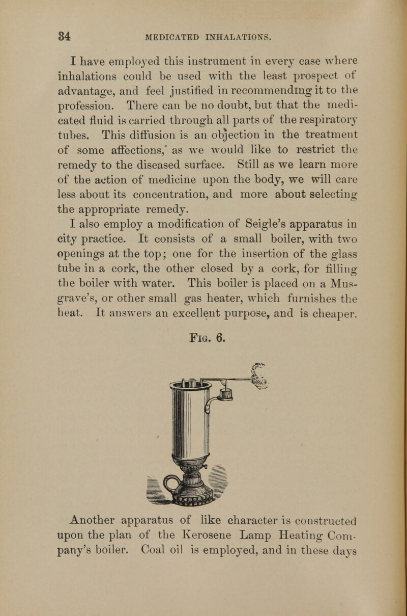 I have employed this instrument in every case where inhalations could be used with the least prospect of advantage, and feel justified in recommending it to the profession. There can be no doubt, but that the medi- cated fluid is carried through all parts of the respiratory tubes. This diftusion is an objection in the treatment of some aflections,* as we would like to restrict the remedy to the diseased surface. Still as we learn more of the action of medicine upon the body, we will care less about its concentration, and more about selecting the appropriate remedy. I also employ a modification of Seigle's apparatus in city practice. It consists of a small boiler, with two openings at the top; one for the insertion of the glass tube in a cork, the other closed by a cork, for filling the boiler with water. This boiler is placed on a Mus- grave's, or other small gas heater, which furnishes the heat. It answers an excellent purpose, and is cheaper. Fig. 6. Another apparatus of Uke character is constructed upon the plan of the Kerosene Lamp Heating Com- pany's boiler. Coal oil is employed, and in these days