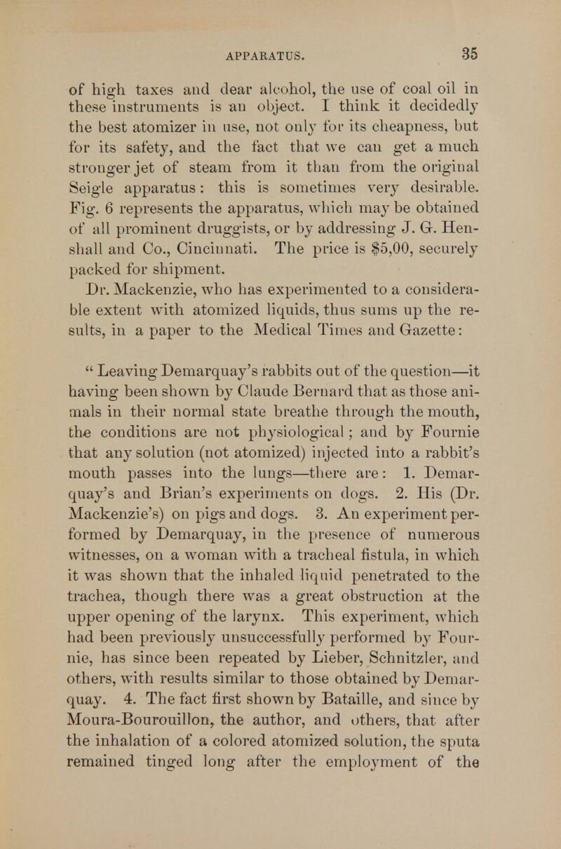 of high taxes and dear alcohol, the use of coal oil in these instruments is an object. I think it decidedly the best atomizer in use, not only for its cheapness, but for its safety, and the fact that we can get a much stronger jet of steam from it than from the original Seigle apparatus: this is sometimes very desirable. Fig. 6 represents the apparatus, which nmy be obtained of all prominent druggists, or by addressing J. G. Hen- shall and Co., Cincinnati. The price is $5,00, securely packed for shipment. Dr. Mackenzie, who has experimented to a considera- ble extent with atomized liquids, thus sums up the re- sults, in a paper to the Medical Times and Gazette:  Leaving Demarquay's rabbits out of the question—it having been shown by Claude Bernard that as those ani- mals in their normal state breathe through the mouth, the conditions are not physiological; and by Fournie that any solution (not atomized) injected into a rabbit's mouth passes into the lungs—there are: 1. Demar- quay's and Brian's experiments on dogs. 2. His (Dr. Mackenzie's) on pigs and dogs. 3. An experiment per- formed by Demarquay, in the presence of numerous witnesses, on a woman with a tracheal fistula, in which it was shown that the inhaled liquid penetrated to the ti'achea, though there was a great obstruction at the upper opening of the larynx. This experiment, which had been previously unsuccessfully performed by Foui-- nie, has since been repeated by Lieber, Schnitzler, and others, with results similar to those obtained by Demar- quay. 4. The fact first shown by Bataille, and since by Moura-Bourouillon, the author, and others, that after the inhalation of a colored atomized solution, the sputa remained tinged long after the employment of the