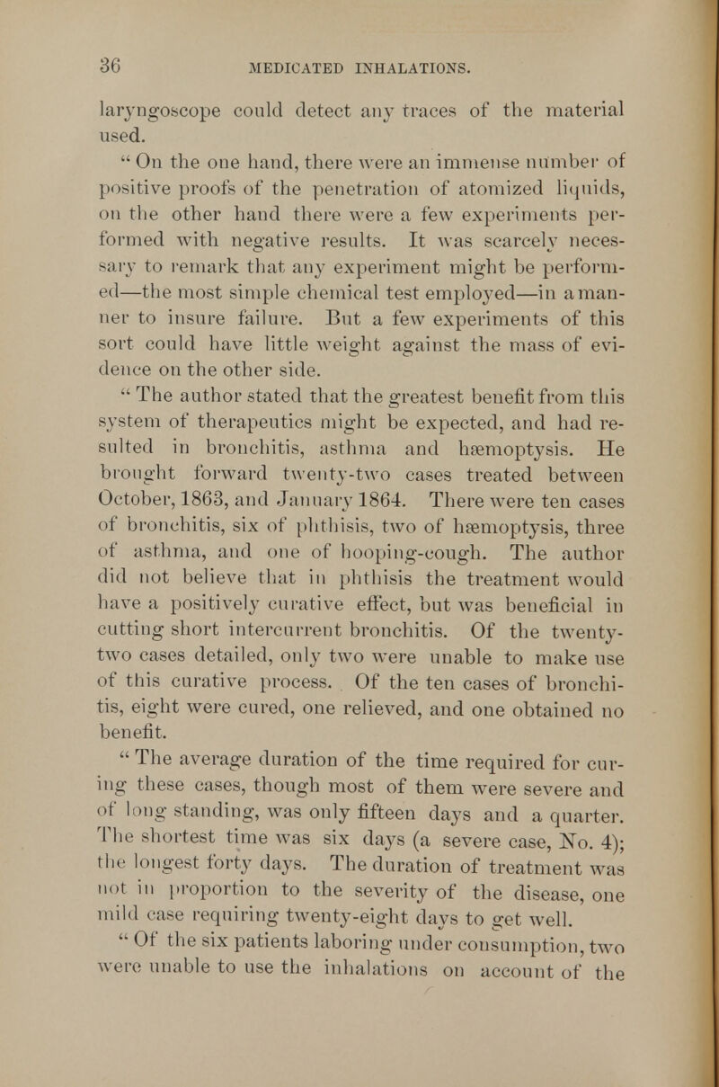 laryngoscope could detect any traces of the material used.  On the one hand, there were an immense number of positive proofs of the penetration of atomized liquids, on the other hand there were a few experiments per- formed with negative results. It was scarcely neces- sary to remark that any experiment might be perform- ed—the most simple chemical test emploj^ed—in a man- ner to insure failure. But a few experiments of this sort could have little weight against the mass of evi- dence on the other side.  The author stated that the greatest benefit from this system of therapeutics might be expected, and had re- sulted in bronchitis, asthma and hemoptysis. He brought forward twenty-two cases treated between October, 1863, and January 1864. There were ten cases of bronchitis, six of phthisis, two of haemoptysis, three of asthma, and one of hooping-cough. The author did not believe that in phthisis the treatment would have a positively curative effect, but was beneficial in cutting short intercurrent bronchitis. Of the twenty- two cases detailed, only two were unable to make use of this curative process. Of the ten cases of bronchi- tis, eight were cured, one relieved, and one obtained no benefit.  The average duration of the time required for cur- ing these cases, though most of them were severe and of long standing, was only fifteen days and a quarter. The shortest time was six days (a severe case, No. 4); the longest forty days. The duration of treatment was not in i)roportion to the severity of the disease, one mild case requiring twenty-eight days to get well.  Of the six patients laboring under consumption, two were unable to use the inhalations on account of the
