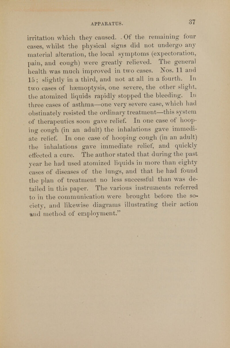 irritation which the}^ caused. Of the remaining four cases, whilst the physical signs did not undergo any material aheration, the local symptoms (expectoration, pain, and cough) were greatly reheved. The general health was much improved in two cases. Nos. 11 and 15; slightly in a third, and not at all in a fourth. In two cases of haemoptysis, one severe, the other slight, the atomized hquids rapidly stopped the bleeding. In three cases of asthma—one very severe case, which had obstinately resisted the ordinary treatment—this system of therapeutics soon gave relief. In one case of hoop- ing congh (in an adult) the inhalations gave immedi- ate relief. In one case of hooping cough (in an adult) the inhalations gave immediate relief, and quickly effected a cure. The author stated that during the past year he had used atomized liquids in more than eighty cases of diseases of the lungs, and that he had found the plan of treatment no less successful than w^as de- tailed in this paper. The various instruments referred to in the communication were brought before the so- ciety, and likewise diagrams illustrating their action and method of employment.
