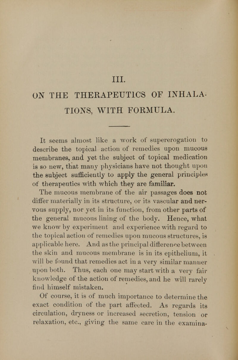 III. ON THE THERAPEUTICS OF INHALA- TIONS, WITH FORMULA. It seems almost like a work of supererogation to describe the topical action of remedies upon mucous membranes, and yet the subject of topical medication is 80 new, that many physicians have not thought upon the subject sufficiently to apply the general principles of therapeutics with which they are familiar. The mucous membrane of the air passages does not differ materially in its structure, or its vascular and ner- vous supply, nor yet in its function, from other parts of the general mucous lining of the body. Hence, what we know by experiment and experience with regard to the topical action of remedies upon mucous structures, is applicable here. And as the principal difterence between the skin and mucous membrane is in its epithelium, it will be found that remedies act in a very similar manner upon both. Thus, each one may start with a very fair knowledge of the action of remedies, and he will rarely hnd himself mistaken. Of course, it is of much importance to determine the exact condition of the part affected. As regards its circulation, dryness or increased secretion, tension or relaxation, etc., giving the same care in the examina-
