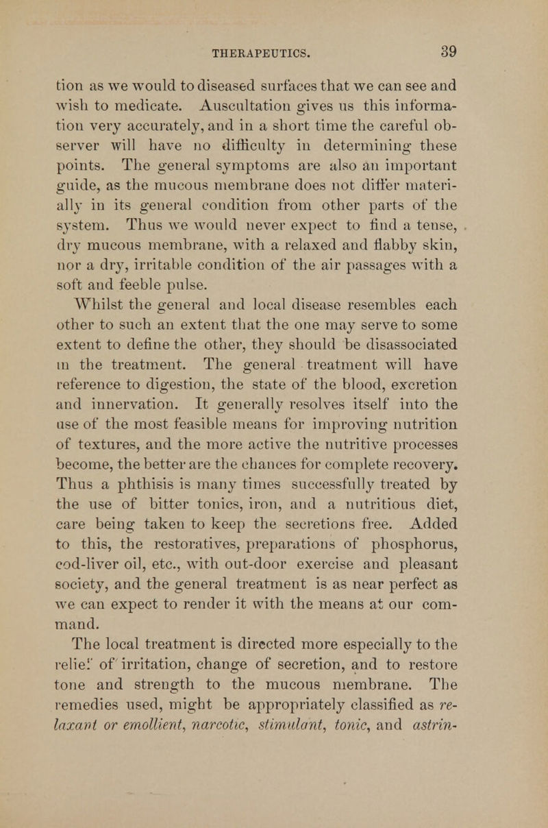 tion as we would to diseased surfaces that we can see and wish to medicate. Auscultation gives us this informa- tion very accurately, and in a short time the careful ob- server will have no difficulty in determining these points. The general symptoms are also an important guide, as the mucous membrane does not ditier materi- ally in its general condition from other parts of the system. Thus we would never expect to lind a tense, dry mucous membrane, with a relaxed and flabby skin, nor a dry, irritable condition of the air passages with a soft and feeble pulse. Whilst the general and local disease resembles each other to such an extent that the one may serve to some extent to define the other, the}^ should be disassociated m the treatment. The general treatment will have reference to digestion, the state of the blood, excretion and innervation. It generally resolves itself into the use of the most feasible means for improving nutrition of textures, and the more active the nutritive processes become, the better are the chances for complete recovery. Thus a phthisis is many times successfully treated by the use of bitter tonics, iron, and a nutritious diet, care being taken to keep the secretions free. Added to this, the restoratives, pre[)arations of phosphorus, cod-liver oil, etc., with out-door exercise and pleasant society, and the general treatment is as near perfect as we can expect to render it with the means at our com- mand. The local treatment is directed more especially to the reliel' of irritation, change of secretion, and to restore tone and strength to the mucous membrane. The remedies used, might be appropriately classified as re- laxant or emollient, narcotic, stimulant, tonic, and astrin-