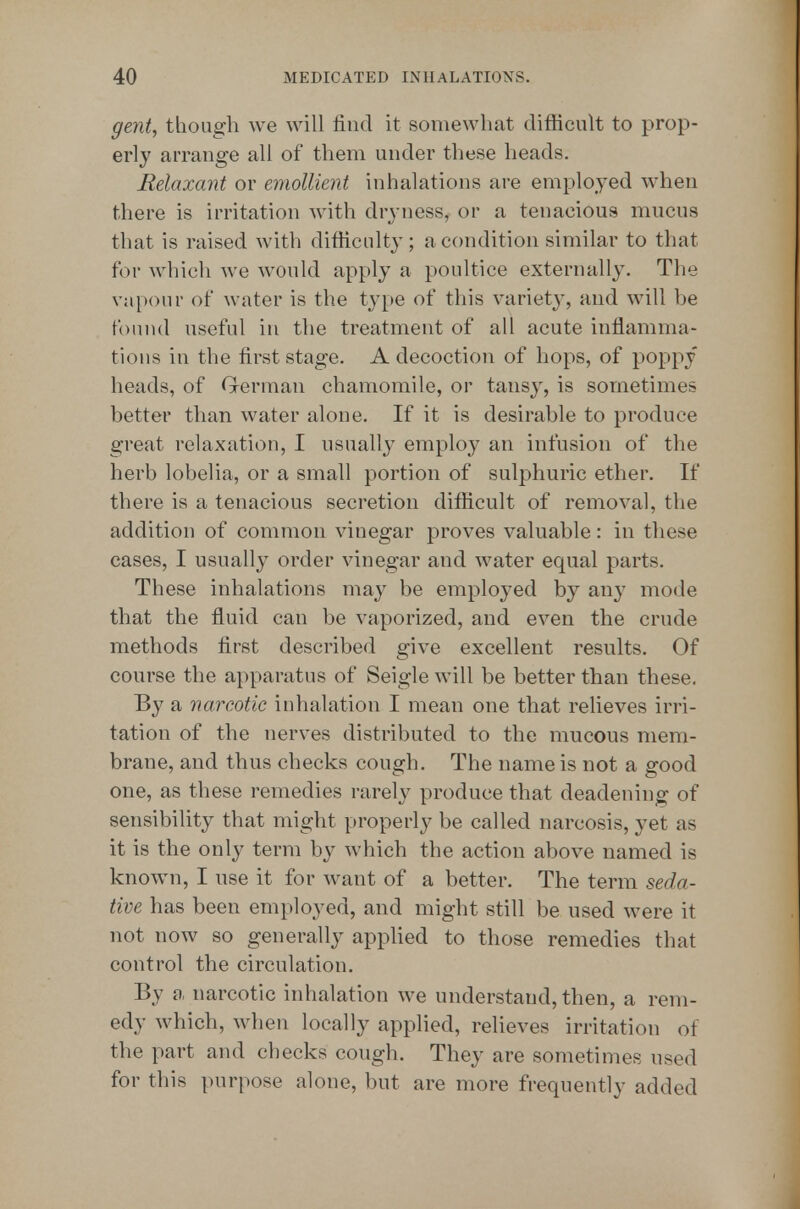 gent, though we will find it somewhat difficult to prop- erly arrange all of them under these heads. Relaxant or emollient inhalations are employed when there is irritation with dryness, or a tenacious mucus that is raised with difficulty; a condition similar to that for which we would apply a poultice externally. The va[)()ur of water is the type of this variety, and will be found useful in the treatment of all acute inflamma- tions in the first stage. A decoction of hops, of poppy heads, of Grerman chamomile, or tansy, is sometimes better than water alone. If it is desirable to produce great relaxation, I usually employ an infusion of the herb lobelia, or a small portion of sulphuric ether. If there is a tenacious secretion difficult of removal, the addition of common vinegar proves valuable: in these cases, I usually order vinegar and water equal parts. These inhalations may be employed by any mode that the fluid can be vaporized, and even the crude methods first described give excellent results. Of course the apparatus of Seigle will be better than these. By a narcotic inhalation I mean one that relieves irri- tation of the nerves distributed to the mucous mem- brane, and thus checks cough. The name is not a good one, as these remedies rarely produce that deadening of sensibility that might properly be called narcosis, yet as it is the only term by which the action above named is known, I use it for want of a better. The term seda- tive has been employed, and might still be used were it not now so generally apphed to those remedies that control the circulation. By a narcotic inhalation we understand, then, a rem- edy which, when locally applied, relieves irritation of the part and checks cough. They are sometimes used for this purpose alone, but are more frequently added