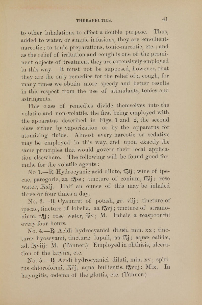 to other inhalations to effect a double purpose. Thus, added to water, or simple infusions, they are emollient- narcotic ; to tonic pre[>arations, tonic-narcotic, etc.; and as the relief of irritation and cough is one of tlie promi- nent objects of treatment they are extensively employed in this way. It must not be supposed, however, that they are the only remedies for the relief of a cough, tor many times w^e obtain more speedy and better results in this respect from the use of stimulants, tonics and astringents. This class of remedies divide themselves into the volatile and non-volatile, the first being employed with the apparatus described in Figs. 1 and 2, the second class either by vaporization or by the apparatus for atomizing fluids. Almost every narcotic or sedative may be employed in this way, and upon exactly the same principles that would govern their local applica- tion elsewhere. The following will be found good for- mulse for the volatile agents : E'o 1.—Hydrocyanic acid dilute, f5ij ; wine of ipe- cac, paregoric, aa fgss; tincture of conium, f^ij ; rose water, fSxij. Half an ounce of this may be inhaled three or four times a day. ;^o. 3.—Cyanuret of potash, gr. viij; tincture of ipecac, tincture of lobelia, aa f5vj ; tincture of stramo- nium, f.5j ; rose water, .5iv; M. Inhale a teaspoonful every four hours. ^o. 4.—I^ Acidi hydrocyanici dilu»ti, min. xx ; tinc- tur£e hyoscyami, tincturse lupuli, aa f^j; aquse calidre, ad. f§viij: M. (Tanner.) Employed in phthisis, ulcera- tion of the larynx, etc. ]!^o. 5.—I^ Acidi hydrocyanici diluti, min. xv; spiri- tus chloroformi, f5iij, aqua bullientis, fSviij : Mix. lu laryngitis, oedema of the glottis, etc. (Tanner.)