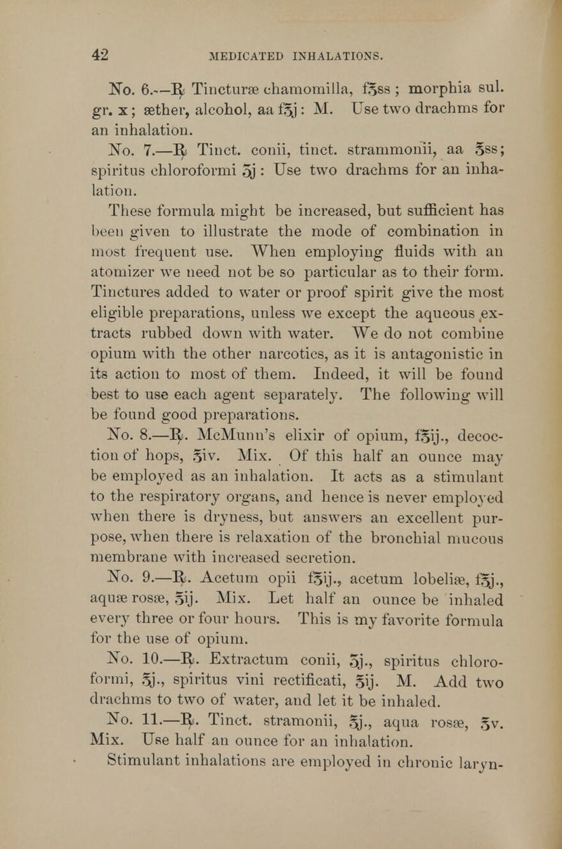'No. 6.—Tincturse chamomilla, f5S8 ; morphia sul. gr. X; sether, alcohol, aa f§j : M. Use two drachms for an inhalation. No. 7.—II Tinct. conii, tinct. strammonii, aa 5ss; spiritus chloroformi 5j '• Use two drachms for an inha- lation. These formula might be increased, but sufficient has been given to illustrate the mode of combination in most frequent use. When employing fluids with an atomizer we need not be so particular as to their form. Tinctures added to water or proof spirit give the most eligible preparations, unless we except the aqueous ^ex- tracts rubbed down with water. We do not combine opium with the other narcotics, as it is antagonistic in its action to most of them. Indeed, it will be found best to use each agent separately. The following will be found good preparations. No. 8.—^. McMunn's elixir of opium, f^ij., decoc- tion of hops, .^iv. Mix. Of this half an ounce may be employed as an inhalation. It acts as a stimulant to the respiratory organs, and hence is never employed when there is dryness, bat answers an excellent pur- pose, when there is relaxation of the bronchial mucous membrane with increased secretion. No. 9.—I^. Acetum opii fSij., acetum lobelise, fSj., aquse rosse, §ij. Mix. Let half an ounce be inhaled every three or four hours. This is my favorite formula for the use of opium. No. 10.—Extractum conii, 5j., spiritus chloro- formi, Sj., spiritus vini rectificati, gij. M. Add two drachms to two of water, and let it be inhaled. No. 11.—It. Tinct. stramonii, Sj., aqua rosfe, 5v. Mix. Use half an ounce for an inhalation. Stimulant inhalations are employed in chronic laryn-