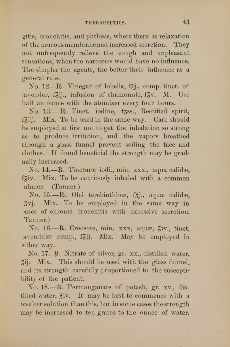 g'itis, bronchitis, and phthisis, where there is relaxation of the mucous membrane and increased secretion. They not unfrequently relieve the cough and unpleasant sensations, when the narcotics would have no influence. The simpler the agents, the better their influence as a general rule. ]^o. 12—I^. Vinegar of lobelia, fsj., comp. tinct. of lavender, fsij., infusion of chamomile, f^v. M. Use half an ounce with the atomizer every four hours. No. 13.— Tinct. iodine, f^ss.. Rectified spirit, fjiij. Mix. To be used in the same way. Care should be employed at first not to get the inhalation so strong as to produce irritation, and the vapors breathed through a glass funnel prevent soiling the face and clothes. If found beneficial the strength may be grad- ually increased. No. 14.—1^. Tiucturse iodi., min. xxx., aqua calidse, fgiv. Mix. To be cautiously inhaled with a common nhaler. (Tanner.) No. 15.—Olei terebinthinse, f^ij., aquse calidse, svj. Mix. To be employed in the same way in ;ases of chronic bronchitis with excessive secretion. Tanner.) No. 16.—^r. Creosote, min. xxx, aquse, ^iv., tinct. avendulfe comp., f§ij. Mix. May be employed in either way. No. 17. ^. Nitrate of silver, gr, xx., distilled water, |ij. Mix. This should be used with the glass funnel, and its strength carefully proportioned to the suscepti- bility of the patient. No. 18.—^. Permanganate of potash, gr. xv., dis- tilled water, ^iv. It may be best to commence with a weaker solution than this, but in some cases the strength may be increased to ten grains to the ounce of water.