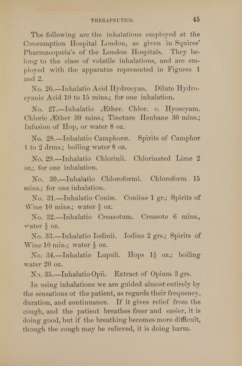 The following are the iiihivhatious employed at the Consumption Hospital London, as given in Squires' Pharmacopoeia's of the London Hospitals. They be- long to the class of volatile inhalations, and are em- ployed with the apparatus represented in Figures 1 and 2. No. 26.—Lihalatio Acid Hydrocyan. Dilute Hydro- cyanic Acid 10 to 15 mins.; for one inhalation. No. 27.—Inhalatio ^ther. Chlor. c. Hyoscyam. Chloric ^ther 30 mins.; Tincture Henbane 30 mins.; Infusion of Hop, or water 8 oz. No. 28.—Inhalatio Camphoree. Spirits of Camphor [ to 2 drms,; boiling water 8 oz. ]^o. 29.—Inhalatio Chlorinii. Chlorinated Lime 2 oz.; for one inhalation. No. 30.—Inhalatio Chloroformi. Chloroform 15 mins.; for one inhalation. ]^o. 31.—Inhalatio Conise. Coniine 1 gr.; Spirits of Wine 10 mins.; water | oz. No. 32.—Inhalatio Creasotum. Creasote 6 mins., v^'^ater ^ oz. No. 33.—Inhalatio lodinii. Iodine 2 grs.; Spirits of Wine 10 min.; water | oz. No. 34.—Inhalatio Lupuh. Hops IJ oz.; boihng water 20 oz. Nd. 35.—Inhalatio Opii. Extract of Opium 3 grs. In using inhalations we are guided almost entirely by the sensations ot the patient, as regards their frequency, duration, and continuance. If it gives relief from the cough, and the patient breathes freer and easier, it is doing good, but if the breathing becomes more difficult, though the cough may be relieved, it is doing harm.