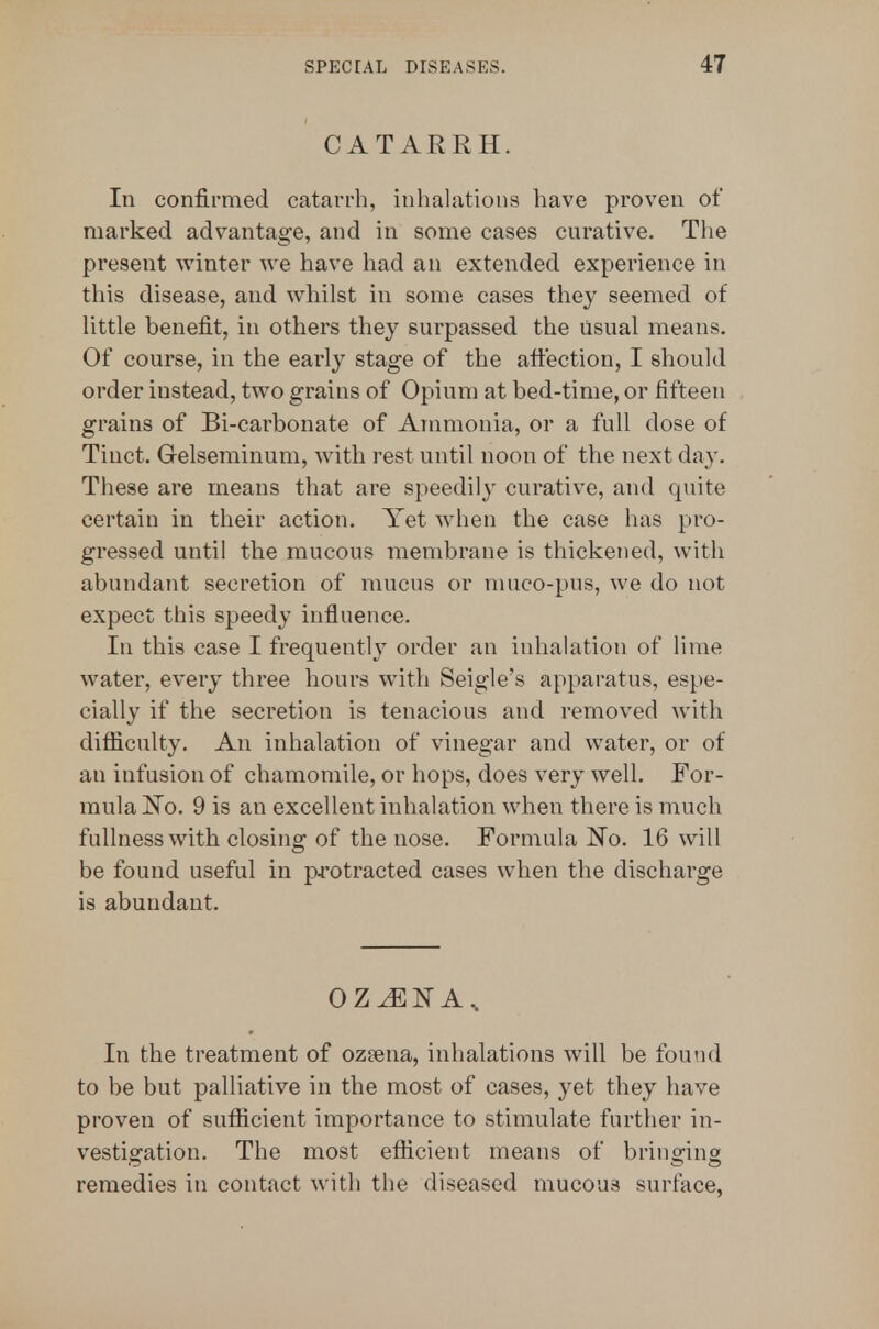 CATARRH. In confirmed catarrh, inhalations have proven of marked advantage, and in some cases curative. The present winter we have had an extended experience in this disease, and whilst in some cases they seemed of little benefit, in others they surpassed the usual means. Of course, in the eai'ly stage of the aftection, I should order instead, two grains of Opium at bed-time, or fifteen grains of Bi-carbonate of Ammonia, or a full dose of Tinct. Gelseminum, with rest until noon of the next day. These are means that are speedily curative, and quite certain in their action. Yet when the case has pro- gressed until the mucous membrane is thickened, with abundant secretion of mucus or muco-pus, we do not expect this speedy influence. In this case I frequently order an inhalation of lime water, every three hours with Seigle's apparatus, espe- cially if the secretion is tenacious and removed with difficulty. An inhalation of vinegar and water, or of an infusion of chamomile, or hops, does very well. For- mula !N^o. 9 is an excellent inhalation when there is much fullness with closing of the nose. Formula I^o. 16 will be found useful in pi'otracted cases when the discharge is abundant. oz^isr A.. In the treatment of ozeena, inhalations will be found to be but palliative in the most of cases, yet they have proven of sufficient importance to stimulate further in- vestigation. The most efficient means of bringing remedies in contact with the diseased mucous surface,