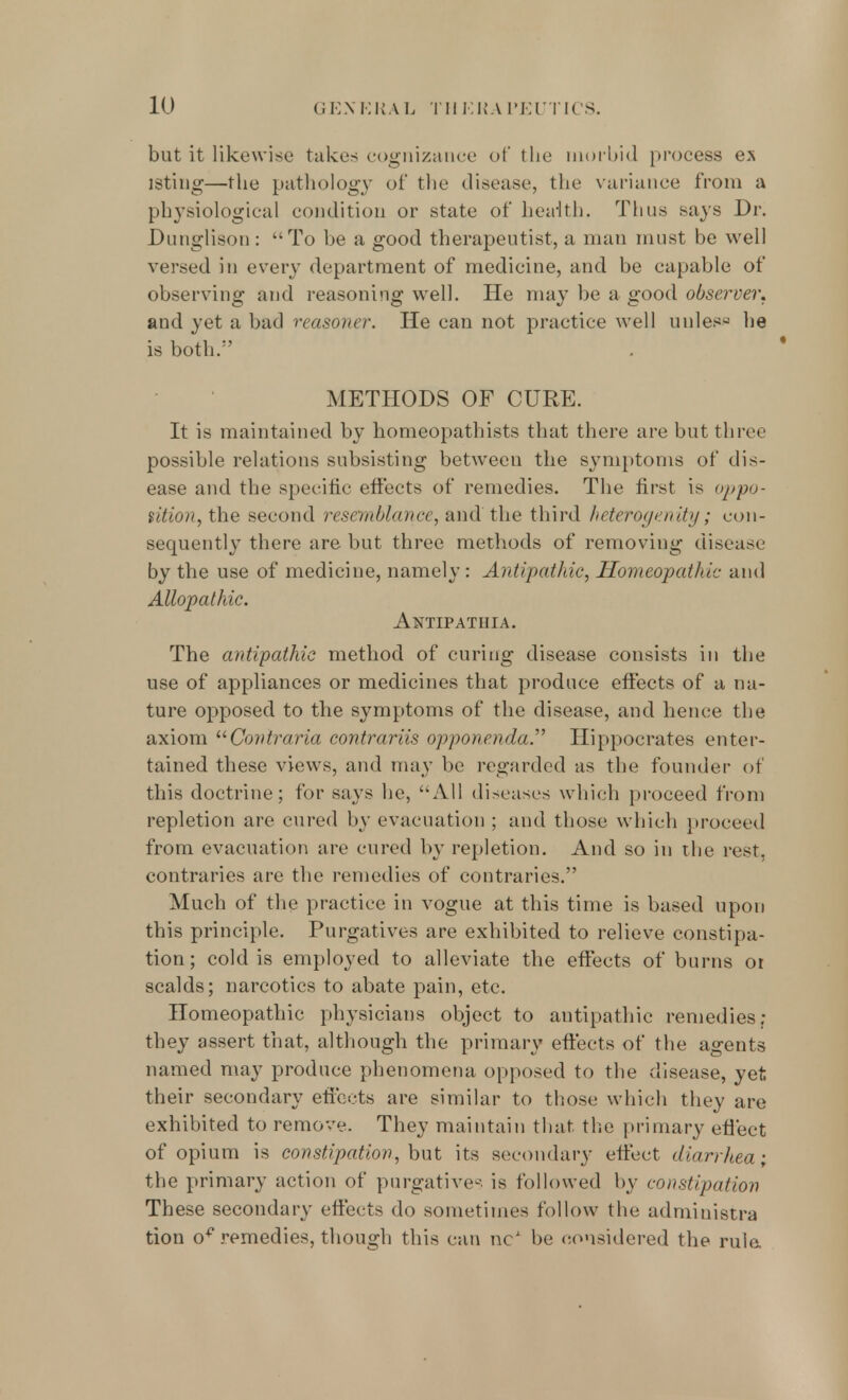 but it likewise take- cognizance of the morbid process ex isting—the pathology of the disease, the variance from a physiological condition or state of health. Thus nays Dr. Dunglison : To be a good therapeutist, a man must be well versed in every department of medicine, and be capable of observing and reasoning well. He may be a good observer. and yet a bad reasoner. He can not practice well unless he is both.1' METHODS OF CURE. It is maintained by homeopathists that there are but three possible relations subsisting between the symptoms of dis- ease and the specific effects of remedies. The first is oppo- sition, the second resemblance, and the third heteroge.nity; con- sequently there are but three methods of removing disease by the use of medicine, namely: Antipathic, Homeopathic and Allopathic. Antipathia. The antipathic method of curing disease consists in the use of appliances or medicines that produce effects of a na- ture opposed to the symptoms of the disease, and hence the axiom Conlraria contrariis opponenda. Hippocrates enter- tained these views, and may be regarded as the founder of this doctrine; for says he, All diseases which proceed from repletion are cured by evacuation ; and those which proceed from evacuation are cured by repletion. And so in the rest, contraries are the remedies of contraries. Much of the practice in vogue at this time is based upon this principle. Purgatives are exhibited to relieve constipa- tion; cold is employed to alleviate the effects of burns or scalds; narcotics to abate pain, etc. Homeopathic physicians object to antipathic remedies; they assert that, although the primary effects of the agents named may produce phenomena opposed to the disease, yet their secondary effects are similar to those which they are exhibited to remove. They maintain that the primary effect of opium is constipation, but its secondary effect diarrhea; the primary action of purgatives is followed by constipation These secondary effects do sometimes follow the administra tion o* remedies, though this can nc1 be considered the rule.