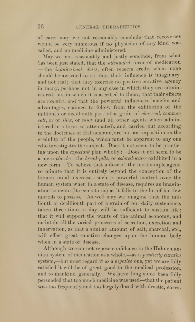 of care, may we not reasonably conclude that recoveries would be very numerous if no physician of any kind was called, and no medicine administered. May we not reasonably and justly conclude, from what has been just stated, that the attenuate*! form of medication — the infinitesimal doses, often receive credit when none should be awarded to it ; that their influence is imaginary and not real; that they exercise no positive curative agency in many, perhaps not in any case in which they are admin- istered, but in which it is ascribed to them; that their effects are negative, and that the powerful influences, benefits and advantages, claimed to follow from the exhibition of the millionth or decillionth part of a grain of charcoal, common salt, or of silex, or sand (and all other agents when admin- istered in a form so attenuated), and carried out according to the doctrines of Hahnemann, are but an imposition on the credulity of the people, which must be apparent to any one who investigates the subject. Does it not seem to be practic- ing upon the expectant plan wholly ? Does it not seem to be a mere placebo—the bread-pills, or colored-water exhibited in a new form. To believe that a dose of the most simple agent so minute that it is entirely beyond the conception of the human mind, exercises such a powerful control over the human system when in a state of disease, requires an imagin- ation so acute (it seems to us) as it falls to the lot of but few mortals to possess. As well may we imagine tbat the mil- lionth or decillionth part of a grain of our daily sustenance, taken three times a day, will be sufficient to sustain life; that it will support the wants of the animal economy, and maintain all the varied processes of secretion, excretion and innervation, as that a similar amount of salt, charcoal, etc., will effect great sanative changes upon the human body when in a state of disease. Although we can not repose confidence in the Hahneman- nian system of medication as a whole,—as a positively curative system,—but must regard it as a negative one, yet we are fully satisfied it will be of great good to the medical profession, and to mankind generally. We have long since been fullv persuaded that too much medicine was used—that the patient was too frequently and too largely dosed with drastic, corro-