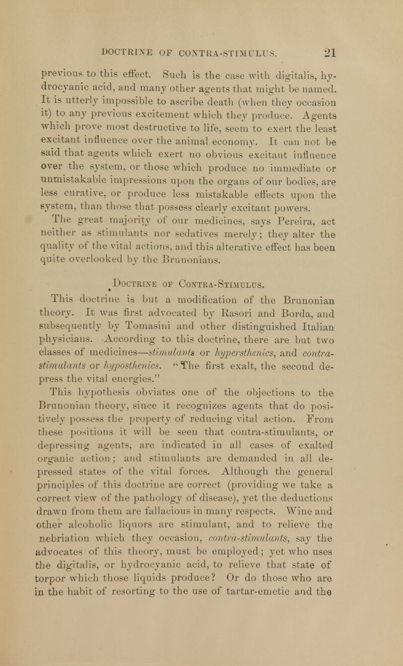 previous to this effect. Such is the case with digitalis, hy- drocyanic acid, and many other agents that might be named. It is utterly impossible to ascribe death (when they occasion it) to any previous excitement which they produce. Agents which prove most destructive to life, seem to exert the least excitant influence over the animal economy. It can not be said that agents which exert no obvious excitant influence over the system, or those which produce no immediate or unmistakable impressions upon the organs of our bodies, are less curative, or produce less mistakable effects upon the system, than those that possess clearly excitant powers. The great majority of our medicines, says Pereira, act neither as stimulants nor sedatives merely; they alter the quality of the vital actions, and this alterative effect has been quite overlooked by the Brunonians. Doctrine of Contra-Stimulus. • This doctrine is but a modification of the Brunonian theory. It was first advocated by Rasori and Borda, and subsequently by Tomasini and other distinguished Italian physicians. According to this doctrine, there are bat two classes of medicines—stimulants or hjper sthenics, and contra- stimulants or hi/post he tiics. The first exalt, the second de- press the vital energies. This hypothesis obviates one of the objections to the Brunonian theory, since it recognizes agents that do posi- tively possess the property of reducing vital action. From these positions it will be seen that contra-stimulants, or depressing agents, are indicated in all cases of exalted organic action: and stimulants are demanded in all de- pressed states of the vital forces. Although the general principles of this doctrine are correct (providing we take a correct view of the pathology of disease), yet the deductions drawn from them are fallacious in many respects. Wine and other alcoholic liquors are stimulant, and to relieve the nebriation which they occasion, contra-stimulants, say the advocates of this theory, must be employed; yet who uses the digitalis, or hydrocyanic acid, to relieve that state of torpor which those liquids produce? Or do those who are in the habit of resorting to the use of tartar-emetic and the