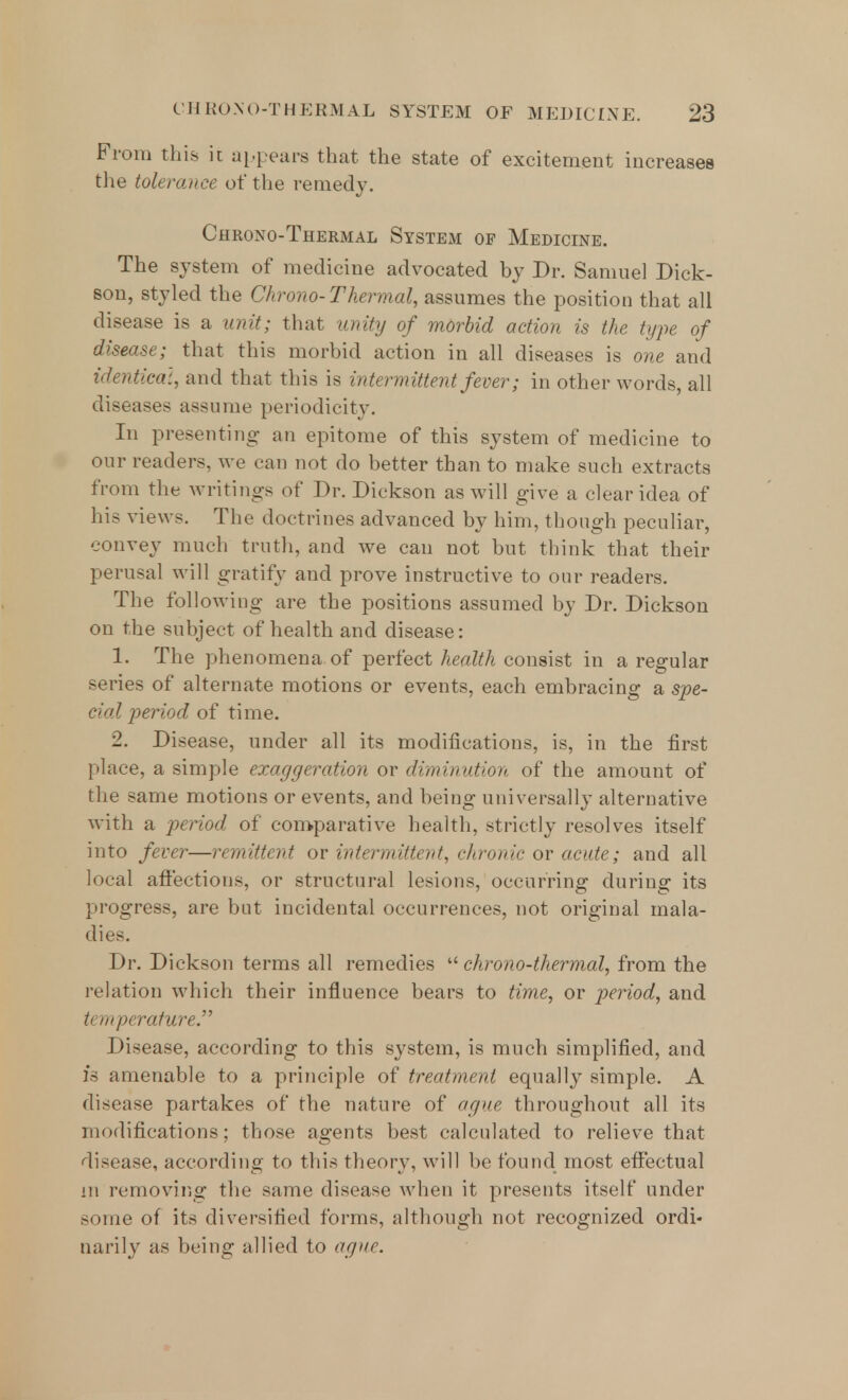 From this it appears that the state of excitement increases the tolerance of the remedy. Chrono-Thermal System of Medicine. The system of medicine advocated by Dr. Samuel Dick- son, styled the Chrono-Thermal, assumes the position that all disease is a unit; that unity of morbid action is the type of disease; that this morbid action in all diseases is one and identical, and that this is intermittent fever; in other words, all diseases assume periodicity. In presenting- an epitome of this system of medicine to our readers, we ran not do better than to make such extracts from the writings of Dr. Dickson as will give a clear idea of his views. The doctrines advanced by him, though peculiar, convey much truth, and we can not but think that their perusal will gratify and prove instructive to our readers. The following are the positions assumed by Dr. Dickson on the subject of health and disease: 1. The phenomena of perfect health consist in a regular series of alternate motions or events, each embracing a spe- cial period of time. 2. Disease, under all its modifications, is, in the first place, a simple exaggeration or diminution of the amount of the same motions or events, and being universally alternative with a period of comparative health, strictly resolves itself into fever—remittent or intermittent, chronic or acute; and all local affections, or structural lesions, occurring during its progress, are but incidental occurrences, not original mala- dies. Dr. Dickson terms all remedies  chrono-thermal, from the relation which their influence bears to time, or period, and temperature. Disease, according to this system, is much simplified, and 1*3 amenable to a principle of treatment equally simple. A disease partakes of the nature of ague throughout all its modifications; those agents best calculated to relieve that disease, according to this theory, will be found most effectual in removing the same disease when it presents itself under some of its diversified forms, although not recognized ordi- narily as being allied to ague.