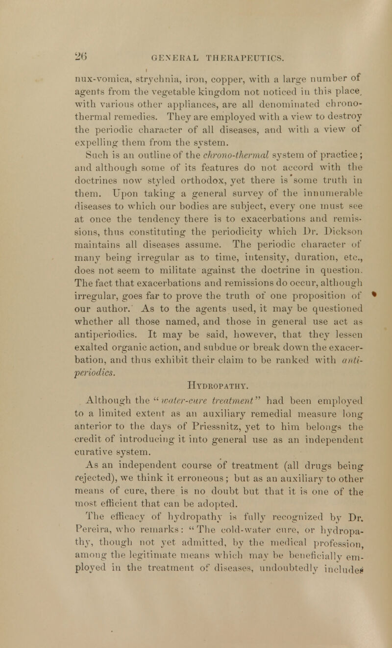 nux-vomica, strychnia, iron, copper, with a large number of agents from the vegetable kingdom not noticed in this place, with various other appliances, are all denominated chrono- thermal remedies. They are employed with a view to destroy the periodic character of all diseases, and with a view of expelling them from the system. Such is an outline of the chrono-thermal system of practice ; and although some of its features do not accord with the doctrines now styled orthodox, yet there is some truth in them. Upon taking a general survey of the innumerable diseases to which our bodies are subject, every one must see at once the tendency there is to exacerbations and remis- sions, thus constituting the periodicity which Dr. Dickson maintains all diseases assume. The periodic character of many being irregular as to time, intensity, duration, etc., does not seem to militate against the doctrine in question. The fact that exacerbations and remissions do occur, although irregular, goes far to prove the truth of one proposition of * our author. As to the agents used, it maybe questioned whether all those named, and those in general use act as antiperiodics. It may be said, however, that they lessen exalted organic action, and subdue or break down the exacer- bation, and thus exhibit their claim to be ranked with anti- periodics. Hydropathy. . Although the ivaier-cure treatment had been employed to a limited extent as an auxiliary remedial measure long anterior to the days of Priessnitz, yet to him belongs the credit of introducing it into general use as an independent curative system. As an independent course of treatment (all drugs being rejected), we think it erroneous; but as an auxiliary to other means of cure, there is no doubt but that it is one of the most efficient that can be adopted. The efficacy of hydropathy is fully recognized by Dr. Pereira, who remarks: The cold-water cure, or hydropa- thy, though not yet admitted, by the medical profession among the legitimate means which may be beneficially em- ployed in the treatment of diseases, undoubtedly include?