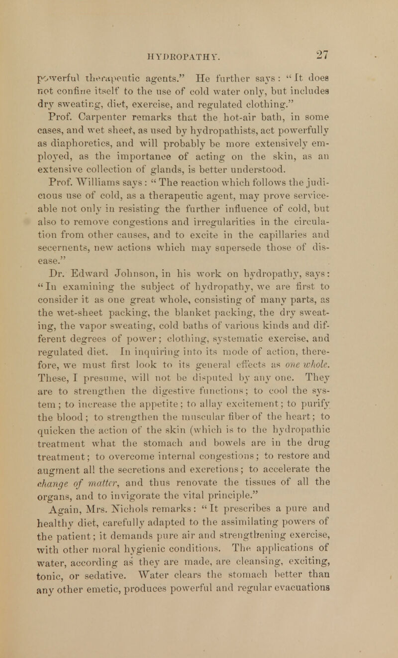 powerful therapeutic agents. He further says :  It does not confine itself to the use of cold water only, but includes dry sweating, diet, exercise, and regulated clothing. Prof. Carpenter remarks that the hot-air bath, in some cases, and wet sheet, as used by hydropathists, act powerfully as diaphoretics, and will probably be more extensively em- ployed, as the importance of acting on the skin, as an extensive collection of glands, is better understood. Prof. Williams says :  The reaction which follows the judi- cious use of cold, as a therapeutic agent, may prove service- able not only in resisting the further influence of cold, but also to remove congestions and irregularities in the circula- tion from other causes, and to excite in the capillaries and secernents, new actions which may supersede those of dis- ease. Dr. Edward Johnson, in his work on hydropathy, says: In examining the subject of hydropathy, we are first to consider it as one great whole, consisting of many parts, as the wet-sheet packing, the blanket packing, the dry sweat- ing, the vapor sweating, cold baths of various kinds and dif- ferent degrees of power; clothing, systematic exercise, and regulated diet. In inquiring into its mode of action, there- fore, we must first look to its general effects as one whole. These, I presume, will not be disputed by any one. They are to strengthen the digestive functions; to cool the sys- tem; to increase the appetite: to allay excitement; to purify the blood; to strengthen the muscular fiber of the heart; to quicken the action of the skin (which is to the hydropathic treatment what the stomach and bowels are in the drug treatment; to overcome internal congestions; to restore and augment all the secretions and excretions; to accelerate the change of matte?; and thus renovate the tissues of all the organs, and to invigorate the vital principle. Again, Mrs. Nichols remarks: It prescribes a pure and healthy diet, carefully adapted to the assimilating powers of the patient; it demands pure air and strengthening exercise, with other moral hygienic conditions. The applications of water, according as they are made, are cleansing, exciting, tonic, or sedative. Water clears the stomach better than any other emetic, produces powerful and regular evacuations