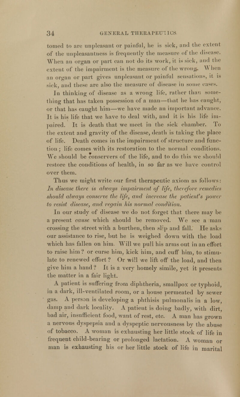 tomed to are unpleasant or painful, he is sick, and the extent of the unpleasantness is frequently the measure of the disease. When an organ or part can not do its work, it is sick, and the extent of the impairment is the measure of the wrong.. \\ hen an organ or part gives unpleasant or painful sensations, it is sick, and these are also the measure of disease in some eases. In thinking of disease as a wrong life, rather than some- thing that has taken possession of a man—that he has caught, or that has caught him—we have made an important advance. It is his life that we have to deal with, and it is his life im- paired. It is death that we meet in the sick chamber. To the extent and gravity of the disease, death is taking the place of life. Death comes in the impairment of structure and func- tion ; life comes writh its restoration to the normal conditions. We should be conservers of the life, and to do this we should restore the conditions of health, in so far as we have control over them. Thus we might write our first therapeutic axiom as follows: In disease there is always impairment of life, therefore remedies should always conserve the life, and increase the patient's power to resist disease, and regain his normal condition. In our study of disease we do not forget that there may be a present cause which should be removed. We see a man crossing the street with a burthen, then slip and fall. He asks our assistance to rise, but he is weighed down with the load which has fallen on him. Will we pull his arms out in an effort to raise him? or curse him, kick him, and cuff him, to stimu- late to renewed effort ? Or will we lift off the load, and then give him a hand ? It is a very homely simile, yet it presents the matter in a fair light. A patient is suffering from diphtheria, smallpox or typhoid, in a dark, ill-ventilated room, or a house permeated by sewer gas. A person is developing a phthisis pulmonalis in a low, damp and dark locality. A patient is doing badly, with dirt, bad air, insufficient food, want of rest, etc. A man has grown a nervous dyspepsia and a dyspeptic nervousness by the abuse of tobacco. A woman is exhausting her little stock of life in frequent child-bearing or prolonged lactation. A woman or man is exhausting his or her little stock of life in marital