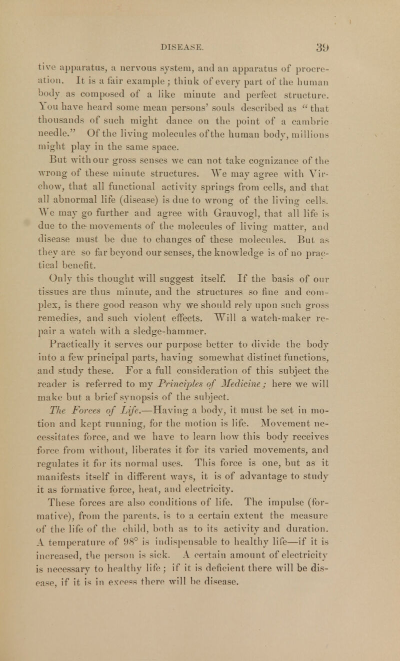tive apparatus, a nervous system, and an apparatus of procre- ation. It is a fair example ; think of every part of the human body as composed of a like minute and perfect structure. You have heard some mean persons' souls described as that thousands of such might dance on the point of a cambric needle. Of the living molecules of the human body, millions might play in the same space. But with our gross senses we can not take cognizance of the wrong of these minute structures. We may agree with Vir- ehow, that all functional activity springs from cells, and that all abnormal life (disease) is due to wrong of the living cells. ^ e may go further and agree with Grauvogl, that all life is due to the movements of the molecules of living matter, and disease must be due to changes of these molecules. But as they are so far beyond our senses, the knowledge is of no prac- tical benefit. (July this thought will suggest itself. If the basis of our tissues are thus minute, and the structures so fine and com- plex, is there good reason why we should rely upon such gross remedies, and such violent effects. Will a watch-maker re- pair a watch with a sledge-hammer. Practically it serves our purpose better to divide the body into a few principal parts, having somewhat distinct functions, and study these. For a full consideration of this subject the reader is referred to my Principhs of Medicine; here we will make but a brief synopsis of the subject. The Forces of Lij<.—Having a body, it must be set in mo- tion and kept running, for the motion is life. Movement ne- cessitates force, and we have to learn how this body receives force from without, liberates it for its varied movements, and regulates it for its normal uses. This force is one, but as it manifests itself in different ways, it is of advantage to study it as formative force, heat, and electricity. These forces are also conditions of life. The impulse (for- mative), from the parents, is to a certain extent the measure of the life of the child, both as to its activity and duration. A temperature of 98° is indispensable to healthy life—if it is increased, the person is sick. A certain amount of electricity is necessary to healthy life ; if it is deficient there will be dis- ease, if it is in excess there will be disease.