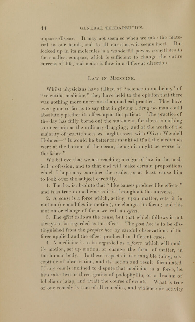 opposes disease. It may not seem so when we take the mate- rial in our hands, and to all our senses it seems inert. But locked up in its molecules is a wonderful power, sometimes in the smallest compass, which is sufficient to change the entire current of life, and make it flow in a different direction. Law ix Medicine. Whilst physicians have talked of  science in medicine, of scientific medicine, they have held to the opinion that there was nothing more uncertain than medical practice. They have even gone so far as to say that in giving a drug no man could absolutely predict its effect upon the patient. The practice of the day has fully borne out the statement, for there is nothing so uncertain as the ordinary drugging; and of the work of the majority of practitioners we might assert with Oliver Wendell Holmes— It would he better for mankind if all the medicines wer3 at the bottom of the ocean, though it might be worse for the fishes. We believe that we are reaching a reign of law in the med- ical profession, and to that end will make certain propositions which I hope may convince the reader, or at least cause him to look over the subject carefully. 1. The law is absolute that  like causes produce like effects, and is as true in medicine as it is throughout the universe. 2. A cause is a force which, acting upon matter, sets it in motion (or modifies its motion), or changes its form ; and this motion or change of form we call an effect. 3. The effect follows the cause, but that which follows is not always to be regarded as the effect. The post hoc is to be dis- tinguished from the propter hoc by careful observations of the mice applied and the effect produced in different cases. 4. A medicine is to be regarded as a force which will mod- ify motion, set up motion, or change the form of matter, in the human body. In these respects it is a tangible thing, sus- ceptible of observation, and its action and result formulated. If any one is inclined to dispute that medicine is a force, let him take two or three grains of podophyllin, or a drachm of lobelia or jalap, and await the course of events. What is true of one remedy is true of all remedies, and violence or activity