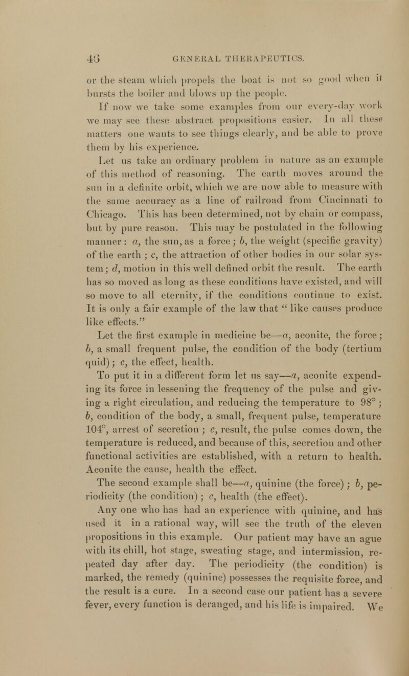 or the Steam which propels the boat is not so gOQCi when it hursts the boiler and blows up the people. If now we take some examples from our every-day work we may see these abstract propositions easier. In all these matters one wants to see things clearly, and be able to prove them by his experience. Let us take an ordinary problem in nature as an example of this method of reasoning. The earth moves around the sun in a definite orbit, which we are now able to measure with the same accuracy as a line of* railroad from Cincinnati to Chicago. This has been determined, not by chain or compass, but by pure reason. This may be postulated in the following manner: a, the sun, as a force; 6, the weight (specific gravity) of the earth ; c, the attraction of other bodies in our solar sys- tem ; (1, motion in this well defined orbit the result. The earth has so moved as long as these conditions have existed, and will so move to all eternity, if the conditions continue to exist. It is only a fair example of the law that  like causes produce like effects. Let the first example in medicine be—a, aconite, the force ; 1>, a small frequent pulse, the condition of the body (tertium quid); c, the effect, health. To put it in a different form let us say—a, aconite expend- ing its force in lessening the frequency of the pulse and giv- ing a right circulation, and reducing the temperature to 98° ; b, condition of the body, a small, frequent pulse, temperature 104°, arrest of secretion ; c, result, the pulse comes down, the temperature is reduced, and because of this, secretion and other functional activities are established, with a return to health. Aconite the cause, health the effect. The second example shall be—a, quinine (the force); b, pe- riodicity (the condition); c, health (the effect). Any one who has had an experience with quinine, and has used it in a rational way, will see the truth of the eleven propositions in this example. Our patient may have an ague with its chill, hot stage, sweating stage, and intermission, re- peated day after day. The periodicity (the condition) is marked, the remedy (quinine) possesses the requisite force, and the result is a cure. In a second case our patient has a severe fever, every function is deranged, and his life is impaired. We