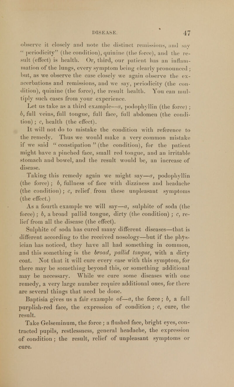 observe it closely and note the distinct remissions, and >av •• periodicity (the condition), quinine (the force), and the re- sult (effect) is health. Or, third, our patient has an inflam- mation of the lungs, every symptom being clearly pronounced ; but, as we observe the case closely we again observe the ex- acerbations and remissions, and we say, periodicity (the con- dition), quinine (the force), the result health. You can mul- tiply such cases from your experience. Let us take as a third example—a, podophyllin (the force) ; 6, full veins, full tongue, full face, full abdomen (the condi- tion) ; c, health (the effect). It will not do to mistake the condition with reference to the remedy. Thus we would make a very common mistake if we said  constipation  (the condition), for the patient might have a pinched face, small red tongue, and an irritable stomach and bowel, and the result would be, an increase of disease. Taking this remedy again we might say—a, podophyllin (the force) ; b, fullness of face with dizziness and headache (the condition); c, relief, from these unpleasant symptoms (the effect.) As a fourth example we will say—a, sulphite of soda (the force); b, a broad pallid tongue, dirty (the condition) ; c, re- lief from all the disease (the effect). Sulphite of soda has cured many different diseases—that is different according to the received nosology—but if the pl^s- ician has noticed, they have all had something in common, and this something is the broad, 'pallid tongue, with a dirty coat. Not that it will cure every case with this symptom, for there may be something beyond this, or something additional may be necessary. While we cure some diseases with one remedy, a very large number require additional ones, for there are several things that need be done. Baptisia gives us a fair example of—a, the force; b, a full purplish-red face, the expression of condition ; c, cure, the result. Take Gelseminum, the force ; a flushed face, bright eyes, con- tracted pupils, restlessness, general headache, the expression of condition ; the result, relief of unpleasant symptoms or cure.