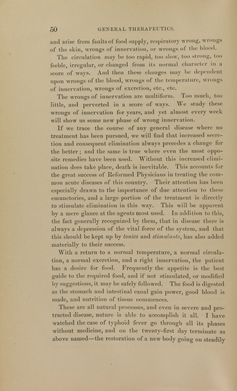 and arise from faults of food supply, respiratory wrong, wrongs of the skin, wrongs of innervation, or wrongs of the blood. The circulation may be too rapid, too slow, too strong, too feeble, irregular, or changed from its normal character in a score of ways. And then these changes may be dependent upon wrongs of the blood, wrongs of the temperature, wrongs of innervation, wrongs of excretion, etc., etc. The wrongs of innervation are multiform. Too much, too little, and perverted in a score of ways. We study these wrongs of innervation for years, and yet almost every week will show us some new phase of wrong innervation. If we trace the course of any general disease where no treatment has been pursued, we will find that increased secre- tion and consequent elimination always precedes a change for the better; and the same is true where even the most oppo- site remedies have been used. Without this increased elimi- nation does take place, death is inevitable. This accounts for the great success of Reformed Physicians in treating the com- mon acute diseases of this country. Their attention has been especially drawn to the importance of due attention to these emunctories, and a large portion of the treatment is directly to stimulate elimination in this way. This will be apparent by a mere glance at the agents most used. In addition to this, the fact generally recognized by them, that in disease there is always a depression of the vital force of the system, and that this should be kept up by tonics and stimulants, has also added materially to their success. With a return to a normal temperature, a normal circula- tion, a normal excretion, and a right innervation, the patient has a desire for food. Frequently the appetite is the best guide to the required food, and if not stimulated, or modified by suggestions, it may be safely followed. The food is digested as the stomach and intestinal canal gain power, good blood is made, and nutrition of tissue commences. These are all natural processes, and even in severe and pro- tracted disease, nature is able to accomplish it all. I have watched the case of typhoid fever go through all its phases without medicine, and on the twenty-first day terminate as above named—the restoration of a new body going on steadily