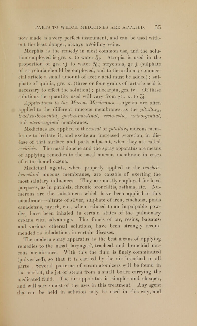 now made is :i very perfect instrument, and can be used with- out the least danger, always avoiding veins. Morphia is the remedy in most common use, and the solu- tion employed is grs. x. to water 5j. Atropia is used in the proportion of grs. vj. to water ?>].; strychnia, gr. j. (sulphate of strychnia should be employed, and to the ordinary commer- cial article a small amount of acetic acid must be added) ; sul- phate of quinia, grs. x. (three or four grains of tartaric acid is necessary to effect the solution); pilocarpin, grs. iv. Of these solutions the quantity used will vary from gtt. x. to oj- Applications to the Mucous Membranes.—Agents are often applied to the different mucous membranes, as the pituitary, trachea-bronchial, gastro-intestinal, recto-colic, urino-genital, and utero-vaginal membranes. Medicines are applied to the nasal or pituitary mucous mem- brane to irritate it, and excite an increased secretion, in dis- ease of that surface and parts adjacent, when they are called errhihes. The nasal douche and the spray apparatus are means of applying remedies to the nasal mucous membrane in cases of catarrh and ozsena. Medicinal agents, when properly applied to the trachea- bronchial mucous membranes, are capable of exerting the most salutary influences. They are mostly employed for local purposes, as in phthisis, chronic bronchitis, asthma, etc. Nu- merous are the substances which have been applied to this membrane—nitrate of silver, sulphate of iron, cinchona, pinus canadensis, myrrh, etc., when reduced to an impalpable pow- der, have been inhaled in certain states of the pulmonary organs with advantage. The fumes of tar, resins, balsams* and various ethereal solutions, have been strongly recom- mended as inhalations in certain diseases. The modern spray apparatus is the best means of applying remedies to the nasal, laryngeal, tracheal, and bronchial mu- cous membranes. With this the fluid is finely comminuted (pulverized), so that it is carried by the air breathed to all parts Several patterns of steam atomizers will be found in the market, the jet of steam from a small boiler carrying the medicated fluid. The air apparatus is simpler and cheaper, and will serve most of the uses in this treatment. Any agent that can be held in solution may be used in this way, and