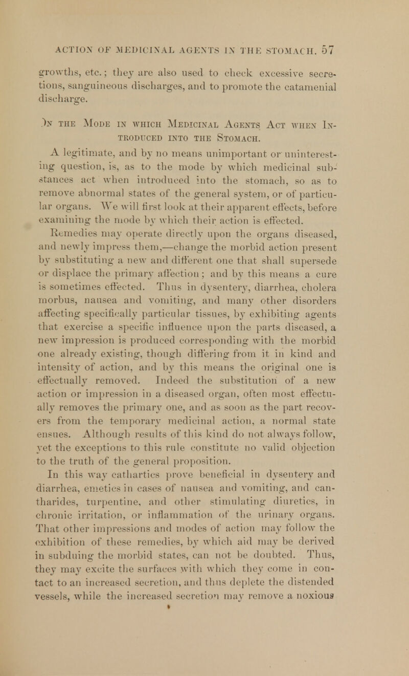 growths, etc.; they are also used to check excessive secre- tions, sanguineous discharges, and to promote the catamenial discharge. )n the Mode in which Medicinal Agents Act when In- troduced into the Stomach. A legitimate, and by no means unimportant or uninterest- ing question, is, ;ls to the mode by which medicinal suit- stances act when introduced into the stomach, so as to remove abnormal states of the general system, or of particu- lar organs. We will first look at their apparent effects, before examining the mode by which their action is effected. Remedies may operate directly upon the organs diseased, and newly impress them,—change the morbid action present by substituting a new and different one that shall supersede or displace the primary affection; and by this means a cure is sometimes effected. Thus in dysentery, diarrhea, cholera morbus, nausea and vomiting, and many other disorders affecting specifically particular tissues, by exhibiting agents that exercise a specific influence upon the parts diseased, a new impression is produced corresponding with the morbid one already existing, though differing from it, in kind and intensity of action, and by this means the original one is effectually removed. Indeed the substitution of a new action or impression in a diseased organ, often most effectu- ally removes the primary one, and as soon as the part recov- ers from the temporary medicinal action, a normal state ensues. Although results of this kind do not always follow, yet the exceptions to this rule constitute no valid objection to the truth of the general proposition. In this way cathartics prove beneficial in dysentery and diarrhea, emetics in cases of nausea and vomiting, and can- tharides, turpentine, and other stimulating diuretics, in chronic irritation, or inflammation of the urinary organs. That other impressions and modes of action may follow the exhibition of these remedies, by which aid may be derived in subduing the morbid states, can not be doubted. Thus, they may excite the surfaces with which they come in con- tact to an increased secretion, and thus deplete the distended vessels, wdiile the increased secretion may remove a noxious