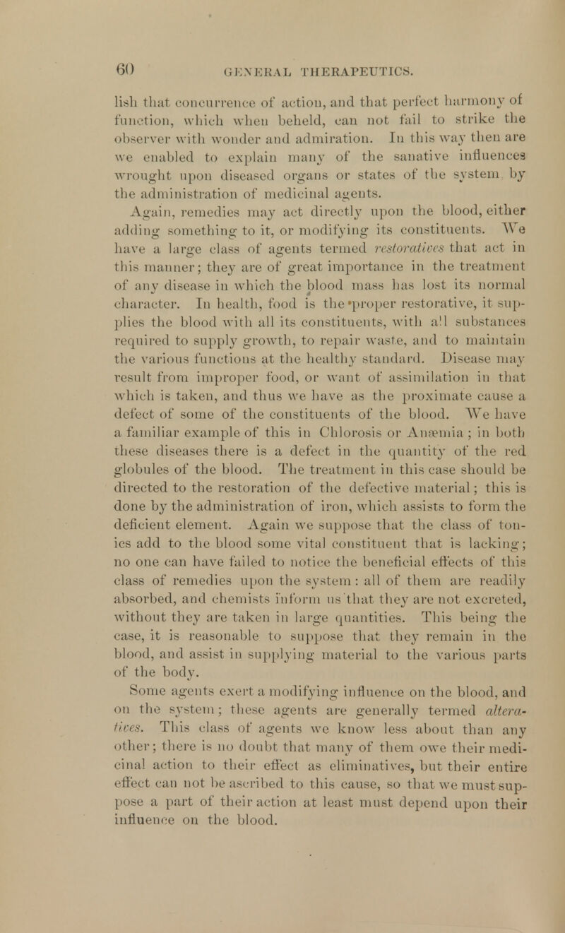 lish that concurrence of action, and that perfect harmony of function, which when behold, can not tail to strike the observer with wonder and admiration. In this way then are we enabled to explain many of the sanative influences wrought upon diseased organs or states of the system by the administration of medicinal agents. Again, remedies may act directly upon the blood, either adding something to it, or modifying its constituents. AVe have a large class of agents termed restoratives that act in this manner; they are of great importance in the treatment of any disease in which the blood mass has lost its normal character. In health, food is the'proper restorative, it sup- plies the blood with all its constituents, with all substances required to supply growth, to repair waste, and to maintain the various functions at the healthy standard. Disease may result from improper food, or want of assimilation in that which is taken, and thus we have as the proximate cause a defect of some of the constituents of the blood. We have a familiar example of this in Chlorosis or Anaemia ; in both these diseases there is a defect in the quantity of the red globules of the blood. The treatment in this case should be directed to the restoration of the defective material; this is done by the administration of iron, which assists to form the deficient element. Again we suppose that the class of ton- ics add to the blood some vital constituent that is lacking; no one can have failed to notice the beneficial effects of this class of remedies upon the system: all of them are readily absorbed, and chemists inform us that they are not excreted, without they are taken in large quantities. This being the case, it is reasonable to suppose that they remain in the blood, and assist in supplying material to the various parts of the body. Some agents exert a modifying influence on the blood, and on the system; these agents are generally termed altera' fixes. This class of agents we know less about than any other; there is no doubt that many of them owe their medi- cinal action to their effect as eliminatives, but their entire effect can not be ascribed to this cause, so that we must sup- pose a part of their action at least must depend upon their influence on the blood.