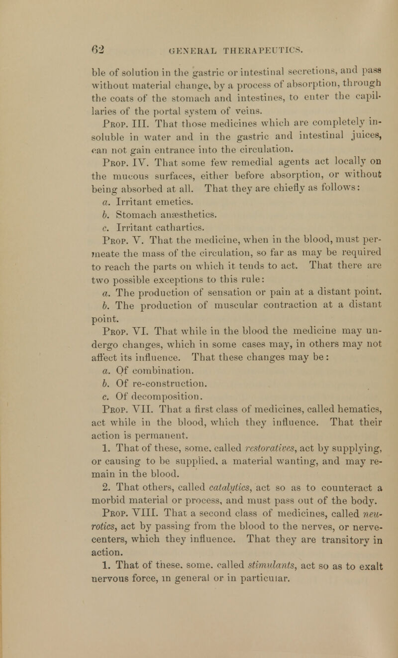 ble of solution in the gastric or intestinal secretions, and pass without material change, by a process of absorption, through the coats of the stomach and intestines, to enter the capil- laries of the portal system of veins. Prop. III. That those medicines which are completely in- soluble in water and in the gastric and intestinal juices, can not gain entrance into the circulation. Prop. IV. That some few remedial agents act locally on the mucous surfaces, either before absorption, or without being absorbed at all. That they are chiefly as follows: a. Irritant emetics. b. Stomach anesthetics. c. Irritant cathartics. Prop. V. That the medicine, when in the blood, must per- meate the mass of the circulation, so far as may be required to reach the parts on which it tends to act. That there are two possible exceptions to this rule: a. The production of sensation or pain at a distant point. b. The production of muscular contraction at a distant point. Prop. VI. That while in the blood the medicine may un- dergo changes, which in some cases may, in others may not affect its influence. That these changes may be: a. Of combination. b. Of re-construction. c. Of decomposition. Prop. VII. That a first class of medicines, called hematics, act while in the blood, which they influence. That their action is permanent. 1. That of these, some, called restoratives, act by supplying, or causing to be supplied, a material wanting, and may re- main in the blood. 2. That others, called catalytics, act so as to counteract a morbid material or process, and must pass out of the body. Prop. VIII. That a second class of medicines, called neu- rotics, act by passing from the blood to the nerves, or nerve- centers, which they influence. That they are transitorv in action. 1. That of these, some, called stimulants, act so as to exalt nervous force, in general or in particular.