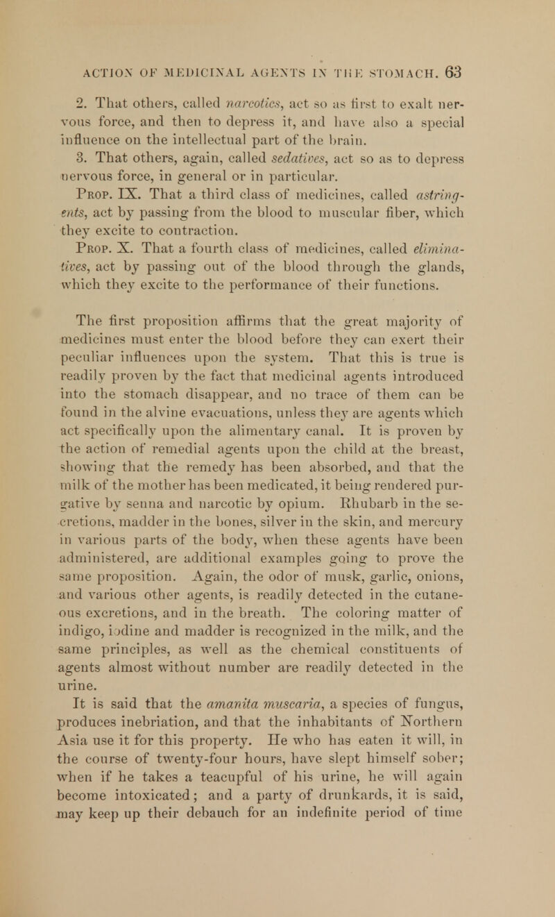 2. That others, called narcotics, act so as first to exalt ner- vous force, and then to depress it, and have also a special influence on the intellectual part of the brain. 3. That others, again, called sedatives, act so as to depress nervous force, in general or in particular. Prop. LX. That a third class of medicines, called astring- ents, act by passing from the blood to muscular fiber, which they excite to contraction. Prop. X. That a fourth class of medicines, called diminu- tives, act by passing out of the blood through the glands, which they excite to the performance of their functions. The first proposition affirms that the great majority of medicines must enter the blood before they can exert their peculiar influences upon the system. That this is true is readily proven by the fact that medicinal agents introduced into the stomach disappear, and no trace of them can be found in the alvine evacuations, unless they are agents which act specifically upon the alimentary canal. It is proven by the action of remedial agents upon the child at the breast, showing that the remedy has been absorbed, and that the milk of the mother has been medicated, it being rendered pur- gative by senna and narcotic by opium. Rhubarb in the se- cretions, madder in the bones, silver in the skin, and mercury in various parts of the body, when these agents have been administered, are additional examples going to prove the same proposition. Again, the odor of musk, garlic, onions, and various other agents, is readily detected in the cutane- ous excretions, and in the breath. The coloring matter of indigo, iodine and madder is recognized in the milk, and the same principles, as well as the chemical constituents of agents almost without number are readily detected in the urine. It is said that the amanita muscaria, a species of fungus, produces inebriation, and that the inhabitants of Northern Asia use it for this property. He who has eaten it will, in the course of twenty-four hours, have slept himself sober; when if he takes a teacupful of his urine, he will again become intoxicated; and a party of drunkards, it is said, may keep up their debauch for an indefinite period of time