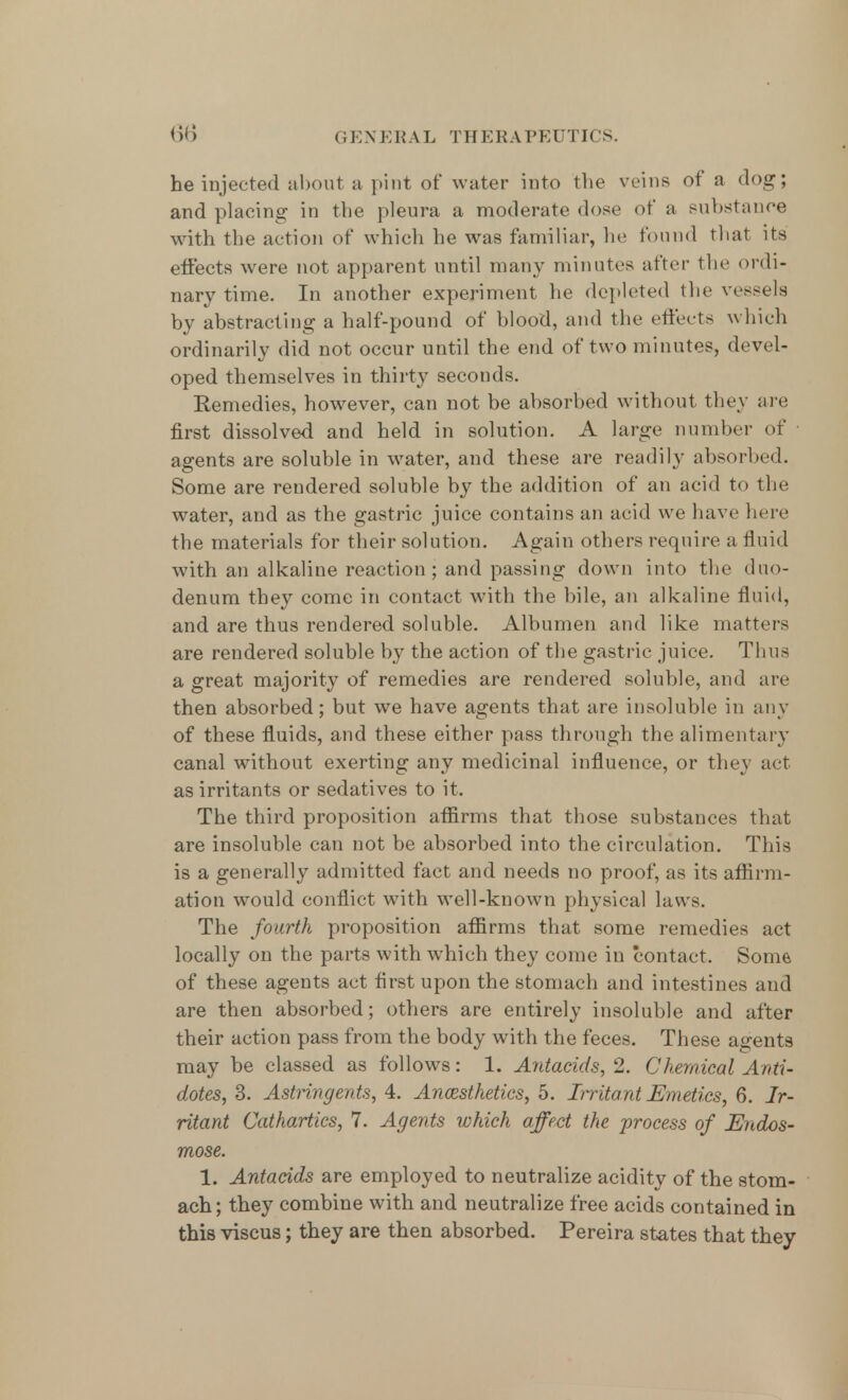 he injected about a pint of water into the veins of a clog; and placing in the pleura a moderate dose of a Bubstanee with the action of which he was familiar, he found that its effects were not apparent until many minutes after the ordi- nary time. In another experiment he depleted the vessels by abstracting a half-pound of blood, and the effects which ordinarily did not occur until the end of two minutes, devel- oped themselves in thirty seconds. Remedies, however, can not be absorbed without they are first dissolved and held in solution. A large number of agents are soluble in water, and these are readily absorbed. Some are rendered soluble by the addition of an acid to the water, and as the gastric juice contains an aeid we have here the materials for their solution. Again others require a fluid with an alkaline reaction; and passing down into the duo- denum they come in contact with the bile, an alkaline fluid, and are thus rendered soluble. Albumen and like matters are rendered soluble by the action of the gastric juice. Tims a great majority of remedies are rendered soluble, and are then absorbed; but we have agents that are insoluble in any of these fluids, and these either pass through the alimentary canal without exerting any medicinal influence, or they act as irritants or sedatives to it. The third proposition affirms that those substances that are insoluble can not be absorbed into the circulation. This is a generally admitted fact and needs no proof, as its affirm- ation would conflict with well-known physical laws. The fourth proposition affirms that some remedies act locally on the parts with which they come in contact. Some of these agents act first upon the stomach and intestines and are then absorbed; others are entirely insoluble and after their action pass from the body with the feces. These agents may be classed as follows: 1. Antacids, 2. Chemical Anti- dotes, 3. Astringents, 4. Anesthetics, 5. Irritant Emetics, 6. Ir- ritant Cathartics, 7. Agents which affect the process of Endos- mose. 1. Antacids are employed to neutralize acidity of the stom- ach; they combine with and neutralize free acids contained in this viscus; they are then absorbed. Pereira states that they