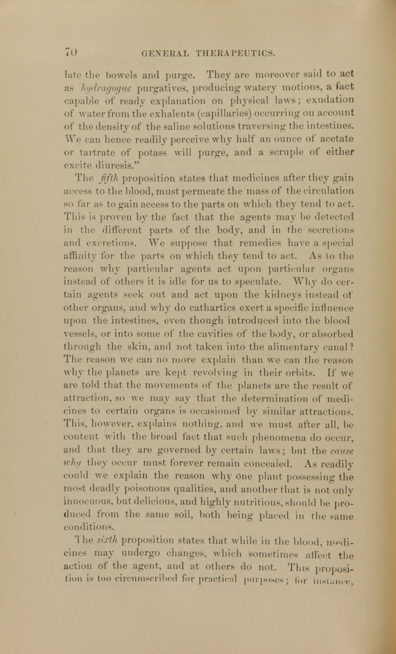 late the bowels and purge. They are moreover said to act as hydragogue purgatives, producing watery motions, a tact capable of ready explanation on physical laws; exudation of water from the exhalents (capillaries) occurring on account of thedensityof the saline solutions traversing the intestines. We can hence readily perceive why half an ounce of acetate or tartrate of potass will purge, and a scruple of either excite diuresis. The fifth proposition states that medicines after they gain access to the blood, must permeate the mass of the circulation so far as to gain access to the parts on which they tend to act. This is proven by the fact that the agents may be detected in the different parts of the body, and in the secretions and excretions. We suppose that remedies have a special affinity for the parts on which they tend to act. As to the reason why particular agents act upon particular organs instead of others it is idle for us to speculate. Why do cer- tain agents seek out and act upon the kidneys instead of other organs, and why do cathartics exert a specific influence upon the intestines, even though introduced into the blood vessels, or into some of the cavities of the body, or absorbed through the skin, and not taken into the alimentary canal? The reason we can no more explain than we can the reason why the planets are kept revolving in their orbits. If we are told that the movements of the planets are the result of attraction, so we may say that the determination of medi- cines to certain organs is occasioned by similar attractions. This, however, explains nothing, and we must after all, be content with the broad fact that such phenomena do occur, and that they are governed by certain laws; but the cause why they occur must forever remain concealed. As readily could we explain the reason why One plant possessing the most deadly poisonous qualities, and another that is not only innocuous, but delicious, and highly nutritious, should be pro- duced from the same soil, both being placed in the same conditions. The sixth proposition states that while in the blood, medi- cines may undergo changes, which sometimes affect the action of the agent, and at others do not. This proposi- tion is too circumscribed for practical purposes ; lor instance