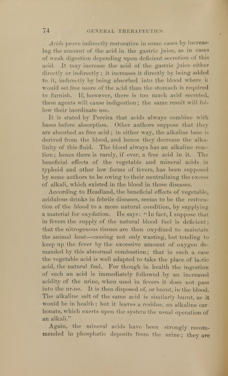 Acids prove indirectly restorative in some cases by increas- ing the amount of the acid in the gastric juice, as in cases of weak digestion depending upon deficient secretion ot this acid. It may increase the acid of the gastric juice either directly or indirectly ; it increases it directly by bring added to it, indirectly by being absorbed into the blood where it would set free more of the acid than the stomach is required to furnish. If, however, there is too much acid secreted, these agents will cause indigestion; the same result will fol- low their inordinate use. It is stated by Pereira that acids always combine with bases before absorption. Other authors suppose that they are absorbed as free acid ; in either way, the alkaline base is derived from the blood, and hence they decrease the alka- linity of this fluid. The blood always has an alkaline reac- tion; hence there is rarely, if ever, a free acid in it. The beneficial effects of the vegetable and mineral acids in typhoid and other low forms of fevers, has been supposed by some authors to be owing to their neutralizing the excess of alkali, which existed in the blood in those diseases. According to Headland, the beneficial effects of vegetable, acidulous drinks in febrile diseases, seems to be the restora- tion of the blood to a more natural condition, by supplying a material for oxydation. He says: In fact, I suppose that in fevers the supply of the natural blood fuel is deficient; that the nitrogenous tissues are then oxydized to maintain the animal heat—causing not only wasting, but tending to keep up the fever by the excessive amount of oxygen de- manded by this abnormal combustion; that in such a case the vegetable acid is well adapted to take the place of lactic- acid, the natural fuel. For though in health the ingestion of such an acid is immediately followed by an increased acidity of the urine, when used in fevers it does not pass into the urine. It is then disposed of, or burnt, in the blood. The alkaline salt of the same acid is similarly burnt, as it would be in health; but it leaves a residue, an alkaline car bonate, which exerts upon the system the usual operation of an alkali. Again, the mineral acids have been strongly recom- mended in pbosphatic deposits from the urine; they are