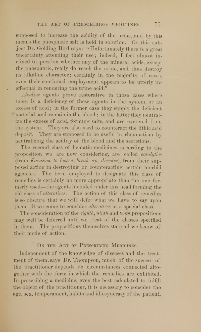 supposed to increase the acidity of the urine, and by this means the phosphatic salt is hold in solution. Ou this sub- ject Dr. Golding Bird says: Unfortunately there is a great uncertainty attending their use; indeed, I feel almost in- clined to question whether any of the mineral acids, except the phosphoric, really do reach the urine, and thus destroy its alkaline character; certainly in the majority of cases even their continued employment appears to be utterly in- effectual in rendering the urine acid. Alkaline agents prove restorative in those cases where there is a deficiency of these agents in the system, or an excess of arid; in the former case they supply the deficient material, and remain in the blood ; in the latter they neutral- ize the excess of acid, forming salts, and are excreted from the system. They are also used to counteract the lithic acid deposit. They are supposed to be useful in rheumatism by neutralizing the acidity of the blood and the secretions. The second class of hematic medicines, according to the proposition we are now considering, are called catalytics (from Karatoio, to loosen, break up, dissolve), from their sup- posed action in destroying or counteracting certain morbid agencies. The term employed to designate this class of remedies is certainly no more appropriate than the one for- merly used—the agents included under this head forming the old class of alteratives. The action of this class of remedies is so obscure that we will defer what we have to say upon them till we come to consider alteratives as a special class. The consideration of the eighth, ninth and tenth propositions may well be deferred until we treat of the classes specified in them. The propositions themselves state all we know of their mode of action. On the Art of Prescribing Medicines. Independent of the knowledge of diseases and the treat- ment of them, says Dr. Thompson, much of the success of the practitioner depends on circumstances connected alto- gether with the form in which the remedies are exhibited. In prescribing a medicine, even the best calculated to fulfill the object of the practitioner, it is necessary to consider the age. sex. temperament, habits and idiosyncrasy of the patient.